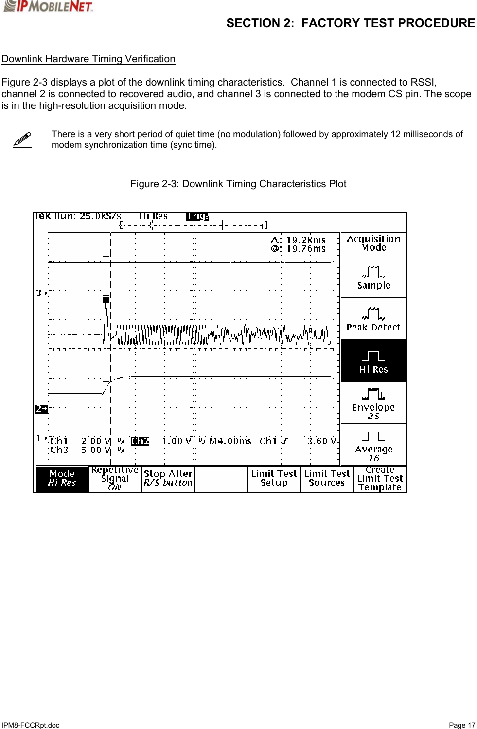   SECTION 2:  FACTORY TEST PROCEDURE  IPM8-FCCRpt.doc   Page 17    Downlink Hardware Timing Verification  Figure 2-3 displays a plot of the downlink timing characteristics.  Channel 1 is connected to RSSI, channel 2 is connected to recovered audio, and channel 3 is connected to the modem CS pin. The scope is in the high-resolution acquisition mode.      There is a very short period of quiet time (no modulation) followed by approximately 12 milliseconds of modem synchronization time (sync time).    Figure 2-3: Downlink Timing Characteristics Plot       