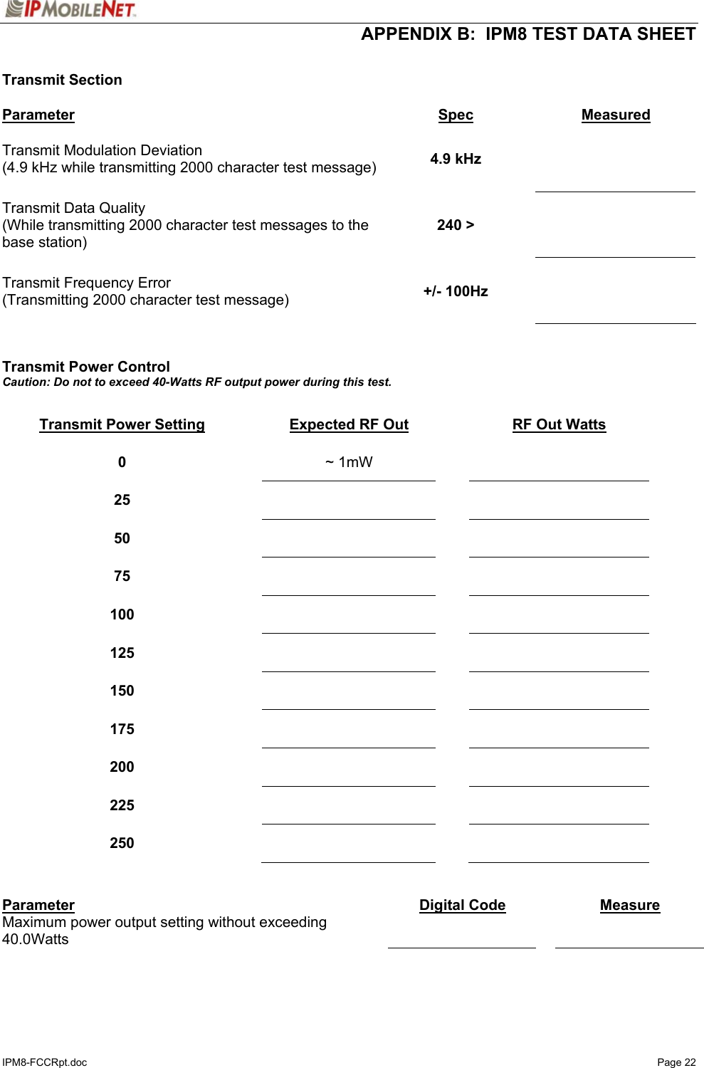  APPENDIX B:  IPM8 TEST DATA SHEET IPM8-FCCRpt.doc   Page 22  Transmit Section  Parameter Spec Measured Transmit Modulation Deviation (4.9 kHz while transmitting 2000 character test message)  4.9 kHz    Transmit Data Quality (While transmitting 2000 character test messages to the base station) 240 &gt;    Transmit Frequency Error (Transmitting 2000 character test message)  +/- 100Hz      Transmit Power Control Caution: Do not to exceed 40-Watts RF output power during this test.  Transmit Power Setting  Expected RF Out  RF Out Watts 0   ~ 1mW    25      50      75      100      125      150      175      200      225      250        Parameter  Digital Code   Measure Maximum power output setting without exceeding 40.0Watts       