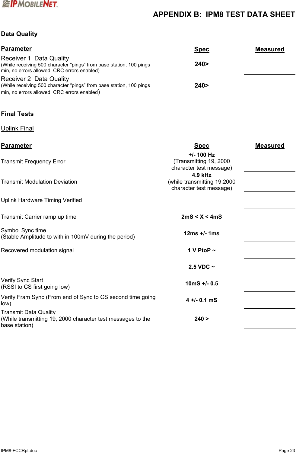  APPENDIX B:  IPM8 TEST DATA SHEET IPM8-FCCRpt.doc   Page 23  Data Quality  Parameter  Spec  Measured Receiver 1  Data Quality (While receiving 500 character “pings” from base station, 100 pings min, no errors allowed, CRC errors enabled)  240&gt;   Receiver 2  Data Quality (While receiving 500 character “pings” from base station, 100 pings min, no errors allowed, CRC errors enabled)  240&gt;     Final Tests  Uplink Final  Parameter  Spec  Measured Transmit Frequency Error   +/- 100 Hz (Transmitting 19, 2000 character test message)    Transmit Modulation Deviation  4.9 kHz (while transmitting 19,2000 character test message)    Uplink Hardware Timing Verified       Transmit Carrier ramp up time   2mS &lt; X &lt; 4mS     Symbol Sync time (Stable Amplitude to with in 100mV during the period)  12ms +/- 1ms     Recovered modulation signal   1 V PtoP ~         2.5 VDC ~     Verify Sync Start (RSSI to CS first going low)  10mS +/- 0.5     Verify Fram Sync (From end of Sync to CS second time going low)  4 +/- 0.1 mS     Transmit Data Quality (While transmitting 19, 2000 character test messages to the base station)  240 &gt;     