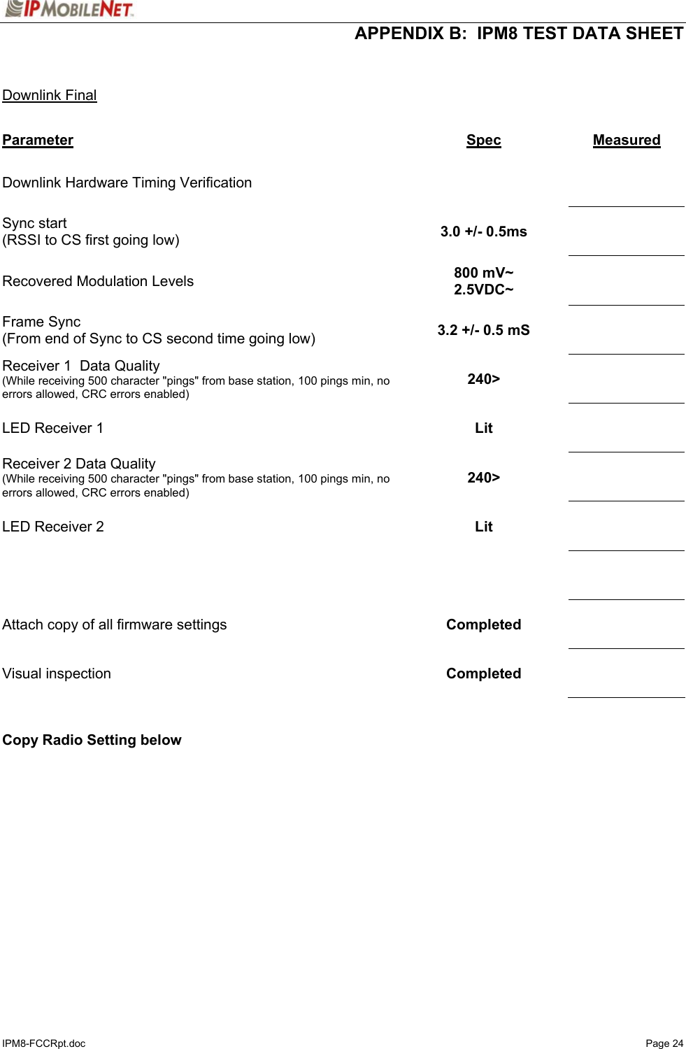  APPENDIX B:  IPM8 TEST DATA SHEET IPM8-FCCRpt.doc   Page 24   Downlink Final  Parameter Spec  Measured Downlink Hardware Timing Verification        Sync start (RSSI to CS first going low)  3.0 +/- 0.5ms     Recovered Modulation Levels  800 mV~ 2.5VDC~     Frame Sync (From end of Sync to CS second time going low)  3.2 +/- 0.5 mS     Receiver 1  Data Quality (While receiving 500 character &quot;pings&quot; from base station, 100 pings min, no errors allowed, CRC errors enabled) 240&gt;     LED Receiver 1  Lit     Receiver 2 Data Quality (While receiving 500 character &quot;pings&quot; from base station, 100 pings min, no errors allowed, CRC errors enabled) 240&gt;     LED Receiver 2  Lit         Attach copy of all firmware settings  Completed     Visual inspection   Completed       Copy Radio Setting below   