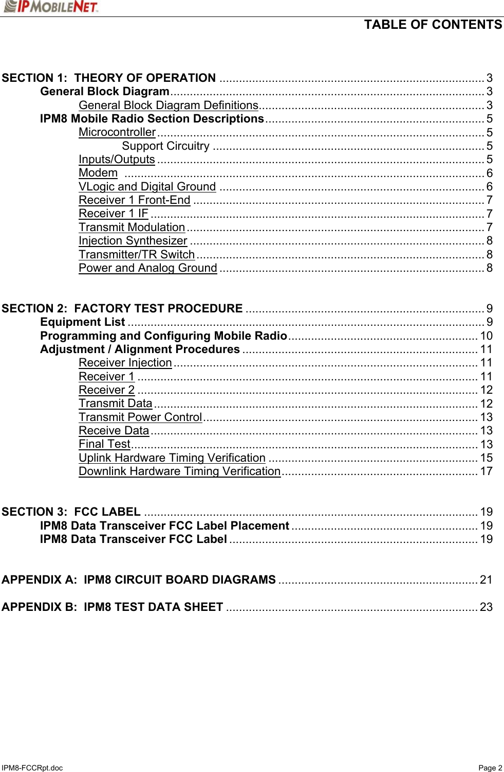   TABLE OF CONTENTS  IPM8-FCCRpt.doc   Page 2   SECTION 1:  THEORY OF OPERATION ................................................................................. 3   General Block Diagram................................................................................................ 3     General Block Diagram Definitions..................................................................... 3  IPM8 Mobile Radio Section Descriptions................................................................... 5   Microcontroller.................................................................................................... 5     Support Circuitry ................................................................................... 5   Inputs/Outputs .................................................................................................... 5   Modem .............................................................................................................. 6   VLogic and Digital Ground ................................................................................. 6   Receiver 1 Front-End ......................................................................................... 7   Receiver 1 IF ...................................................................................................... 7   Transmit Modulation........................................................................................... 7   Injection Synthesizer .......................................................................................... 8   Transmitter/TR Switch........................................................................................ 8     Power and Analog Ground ................................................................................. 8   SECTION 2:  FACTORY TEST PROCEDURE ......................................................................... 9  Equipment List ............................................................................................................. 9   Programming and Configuring Mobile Radio.......................................................... 10   Adjustment / Alignment Procedures ........................................................................ 11   Receiver Injection............................................................................................. 11   Receiver 1........................................................................................................ 11   Receiver 2........................................................................................................ 12   Transmit Data................................................................................................... 12   Transmit Power Control.................................................................................... 13   Receive Data.................................................................................................... 13   Final Test.......................................................................................................... 13     Uplink Hardware Timing Verification ................................................................ 15     Downlink Hardware Timing Verification............................................................ 17   SECTION 3:  FCC LABEL ...................................................................................................... 19   IPM8 Data Transceiver FCC Label Placement ......................................................... 19  IPM8 Data Transceiver FCC Label ............................................................................ 19   APPENDIX A:  IPM8 CIRCUIT BOARD DIAGRAMS ............................................................. 21  APPENDIX B:  IPM8 TEST DATA SHEET ............................................................................. 23   