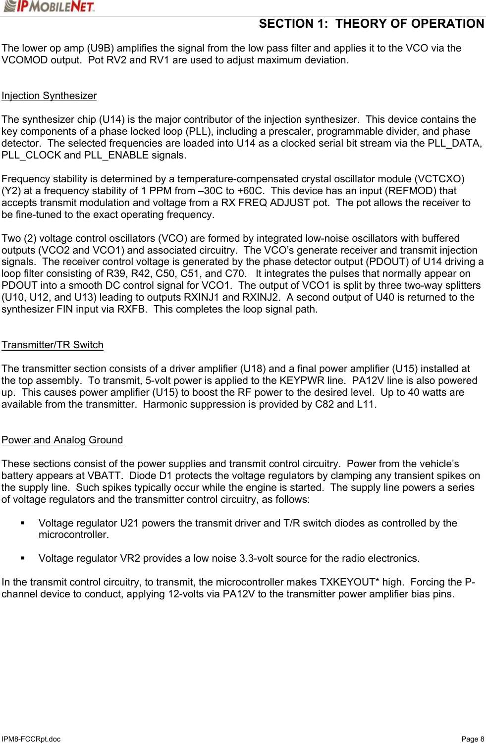  SECTION 1:  THEORY OF OPERATION  IPM8-FCCRpt.doc   Page 8 The lower op amp (U9B) amplifies the signal from the low pass filter and applies it to the VCO via the VCOMOD output.  Pot RV2 and RV1 are used to adjust maximum deviation.   Injection Synthesizer   The synthesizer chip (U14) is the major contributor of the injection synthesizer.  This device contains the key components of a phase locked loop (PLL), including a prescaler, programmable divider, and phase detector.  The selected frequencies are loaded into U14 as a clocked serial bit stream via the PLL_DATA, PLL_CLOCK and PLL_ENABLE signals.  Frequency stability is determined by a temperature-compensated crystal oscillator module (VCTCXO) (Y2) at a frequency stability of 1 PPM from –30C to +60C.  This device has an input (REFMOD) that accepts transmit modulation and voltage from a RX FREQ ADJUST pot.  The pot allows the receiver to be fine-tuned to the exact operating frequency.  Two (2) voltage control oscillators (VCO) are formed by integrated low-noise oscillators with buffered outputs (VCO2 and VCO1) and associated circuitry.  The VCO’s generate receiver and transmit injection signals.  The receiver control voltage is generated by the phase detector output (PDOUT) of U14 driving a loop filter consisting of R39, R42, C50, C51, and C70.   It integrates the pulses that normally appear on PDOUT into a smooth DC control signal for VCO1.  The output of VCO1 is split by three two-way splitters (U10, U12, and U13) leading to outputs RXINJ1 and RXINJ2.  A second output of U40 is returned to the synthesizer FIN input via RXFB.  This completes the loop signal path.     Transmitter/TR Switch    The transmitter section consists of a driver amplifier (U18) and a final power amplifier (U15) installed at the top assembly.  To transmit, 5-volt power is applied to the KEYPWR line.  PA12V line is also powered up.  This causes power amplifier (U15) to boost the RF power to the desired level.  Up to 40 watts are available from the transmitter.  Harmonic suppression is provided by C82 and L11.     Power and Analog Ground   These sections consist of the power supplies and transmit control circuitry.  Power from the vehicle’s battery appears at VBATT.  Diode D1 protects the voltage regulators by clamping any transient spikes on the supply line.  Such spikes typically occur while the engine is started.  The supply line powers a series of voltage regulators and the transmitter control circuitry, as follows:    Voltage regulator U21 powers the transmit driver and T/R switch diodes as controlled by the microcontroller.    Voltage regulator VR2 provides a low noise 3.3-volt source for the radio electronics.  In the transmit control circuitry, to transmit, the microcontroller makes TXKEYOUT* high.  Forcing the P-channel device to conduct, applying 12-volts via PA12V to the transmitter power amplifier bias pins. 