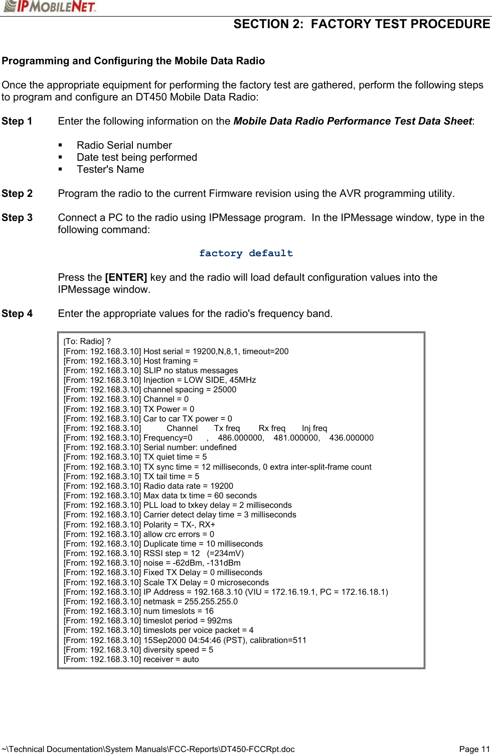  SECTION 2:  FACTORY TEST PROCEDURE  ~\Technical Documentation\System Manuals\FCC-Reports\DT450-FCCRpt.doc  Page 11  Programming and Configuring the Mobile Data Radio  Once the appropriate equipment for performing the factory test are gathered, perform the following steps to program and configure an DT450 Mobile Data Radio:  Step 1  Enter the following information on the Mobile Data Radio Performance Test Data Sheet:   Radio Serial number   Date test being performed  Tester&apos;s Name  Step 2  Program the radio to the current Firmware revision using the AVR programming utility.  Step 3  Connect a PC to the radio using IPMessage program.  In the IPMessage window, type in the following command:  factory default   Press the [ENTER] key and the radio will load default configuration values into the IPMessage window.  Step 4  Enter the appropriate values for the radio&apos;s frequency band.    [To: Radio] ? [From: 192.168.3.10] Host serial = 19200,N,8,1, timeout=200 [From: 192.168.3.10] Host framing =  [From: 192.168.3.10] SLIP no status messages [From: 192.168.3.10] Injection = LOW SIDE, 45MHz [From: 192.168.3.10] channel spacing = 25000 [From: 192.168.3.10] Channel = 0 [From: 192.168.3.10] TX Power = 0 [From: 192.168.3.10] Car to car TX power = 0 [From: 192.168.3.10]           Channel       Tx freq        Rx freq       Inj freq [From: 192.168.3.10] Frequency=0      ,    486.000000,    481.000000,    436.000000 [From: 192.168.3.10] Serial number: undefined [From: 192.168.3.10] TX quiet time = 5 [From: 192.168.3.10] TX sync time = 12 milliseconds, 0 extra inter-split-frame count [From: 192.168.3.10] TX tail time = 5 [From: 192.168.3.10] Radio data rate = 19200 [From: 192.168.3.10] Max data tx time = 60 seconds [From: 192.168.3.10] PLL load to txkey delay = 2 milliseconds [From: 192.168.3.10] Carrier detect delay time = 3 milliseconds [From: 192.168.3.10] Polarity = TX-, RX+ [From: 192.168.3.10] allow crc errors = 0 [From: 192.168.3.10] Duplicate time = 10 milliseconds [From: 192.168.3.10] RSSI step = 12   (=234mV) [From: 192.168.3.10] noise = -62dBm, -131dBm [From: 192.168.3.10] Fixed TX Delay = 0 milliseconds [From: 192.168.3.10] Scale TX Delay = 0 microseconds [From: 192.168.3.10] IP Address = 192.168.3.10 (VIU = 172.16.19.1, PC = 172.16.18.1) [From: 192.168.3.10] netmask = 255.255.255.0 [From: 192.168.3.10] num timeslots = 16 [From: 192.168.3.10] timeslot period = 992ms [From: 192.168.3.10] timeslots per voice packet = 4 [From: 192.168.3.10] 15Sep2000 04:54:46 (PST), calibration=511 [From: 192.168.3.10] diversity speed = 5 [From: 192.168.3.10] receiver = auto  