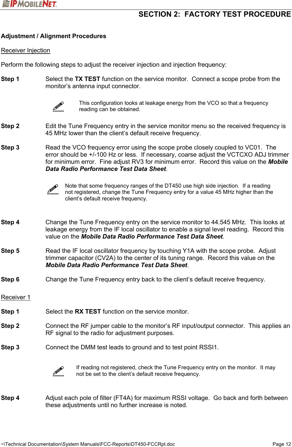  SECTION 2:  FACTORY TEST PROCEDURE  ~\Technical Documentation\System Manuals\FCC-Reports\DT450-FCCRpt.doc  Page 12  Adjustment / Alignment Procedures  Receiver Injection  Perform the following steps to adjust the receiver injection and injection frequency:  Step 1 Select the TX TEST function on the service monitor.  Connect a scope probe from the monitor’s antenna input connector.     This configuration looks at leakage energy from the VCO so that a frequency reading can be obtained.   Step 2  Edit the Tune Frequency entry in the service monitor menu so the received frequency is 45 MHz lower than the client’s default receive frequency.  Step 3  Read the VCO frequency error using the scope probe closely coupled to VC01.  The error should be +/-100 Hz or less.  If necessary, coarse adjust the VCTCXO ADJ trimmer for minimum error.  Fine adjust RV3 for minimum error.  Record this value on the Mobile Data Radio Performance Test Data Sheet.      Note that some frequency ranges of the DT450 use high side injection.  If a reading not registered, change the Tune Frequency entry for a value 45 MHz higher than the client’s default receive frequency.    Step 4   Change the Tune Frequency entry on the service monitor to 44.545 MHz.  This looks at leakage energy from the IF local oscillator to enable a signal level reading.  Record this value on the Mobile Data Radio Performance Test Data Sheet.  Step 5   Read the IF local oscillator frequency by touching Y1A with the scope probe.  Adjust trimmer capacitor (CV2A) to the center of its tuning range.  Record this value on the Mobile Data Radio Performance Test Data Sheet.  Step 6   Change the Tune Frequency entry back to the client’s default receive frequency.   Receiver 1  Step 1  Select the RX TEST function on the service monitor.  Step 2  Connect the RF jumper cable to the monitor’s RF input/output connector.  This applies an RF signal to the radio for adjustment purposes.  Step 3  Connect the DMM test leads to ground and to test point RSSI1.      If reading not registered, check the Tune Frequency entry on the monitor.  It may not be set to the client’s default receive frequency.    Step 4  Adjust each pole of filter (FT4A) for maximum RSSI voltage.  Go back and forth between these adjustments until no further increase is noted.         