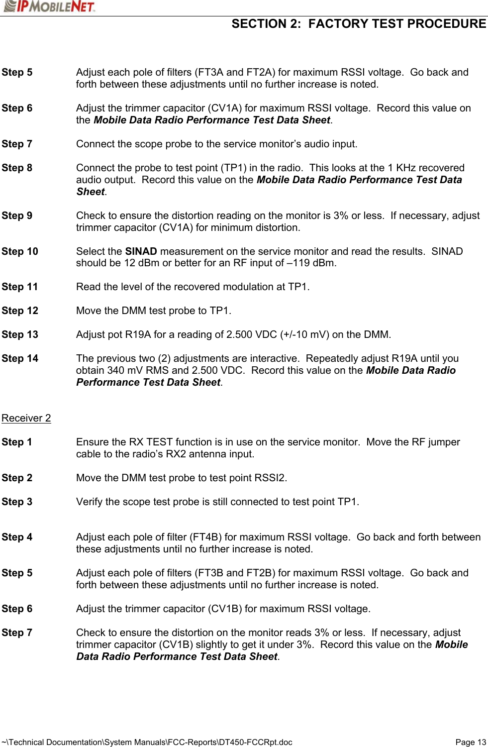  SECTION 2:  FACTORY TEST PROCEDURE  ~\Technical Documentation\System Manuals\FCC-Reports\DT450-FCCRpt.doc  Page 13   Step 5  Adjust each pole of filters (FT3A and FT2A) for maximum RSSI voltage.  Go back and forth between these adjustments until no further increase is noted.  Step 6  Adjust the trimmer capacitor (CV1A) for maximum RSSI voltage.  Record this value on the Mobile Data Radio Performance Test Data Sheet.  Step 7  Connect the scope probe to the service monitor’s audio input.  Step 8  Connect the probe to test point (TP1) in the radio.  This looks at the 1 KHz recovered audio output.  Record this value on the Mobile Data Radio Performance Test Data Sheet.  Step 9  Check to ensure the distortion reading on the monitor is 3% or less.  If necessary, adjust trimmer capacitor (CV1A) for minimum distortion.  Step 10 Select the SINAD measurement on the service monitor and read the results.  SINAD should be 12 dBm or better for an RF input of –119 dBm.  Step 11  Read the level of the recovered modulation at TP1.  Step 12  Move the DMM test probe to TP1.  Step 13  Adjust pot R19A for a reading of 2.500 VDC (+/-10 mV) on the DMM.  Step 14  The previous two (2) adjustments are interactive.  Repeatedly adjust R19A until you obtain 340 mV RMS and 2.500 VDC.  Record this value on the Mobile Data Radio Performance Test Data Sheet.   Receiver 2  Step 1  Ensure the RX TEST function is in use on the service monitor.  Move the RF jumper cable to the radio’s RX2 antenna input.  Step 2  Move the DMM test probe to test point RSSI2.  Step 3  Verify the scope test probe is still connected to test point TP1.   Step 4  Adjust each pole of filter (FT4B) for maximum RSSI voltage.  Go back and forth between these adjustments until no further increase is noted.  Step 5  Adjust each pole of filters (FT3B and FT2B) for maximum RSSI voltage.  Go back and forth between these adjustments until no further increase is noted.  Step 6  Adjust the trimmer capacitor (CV1B) for maximum RSSI voltage.   Step 7  Check to ensure the distortion on the monitor reads 3% or less.  If necessary, adjust trimmer capacitor (CV1B) slightly to get it under 3%.  Record this value on the Mobile Data Radio Performance Test Data Sheet.    