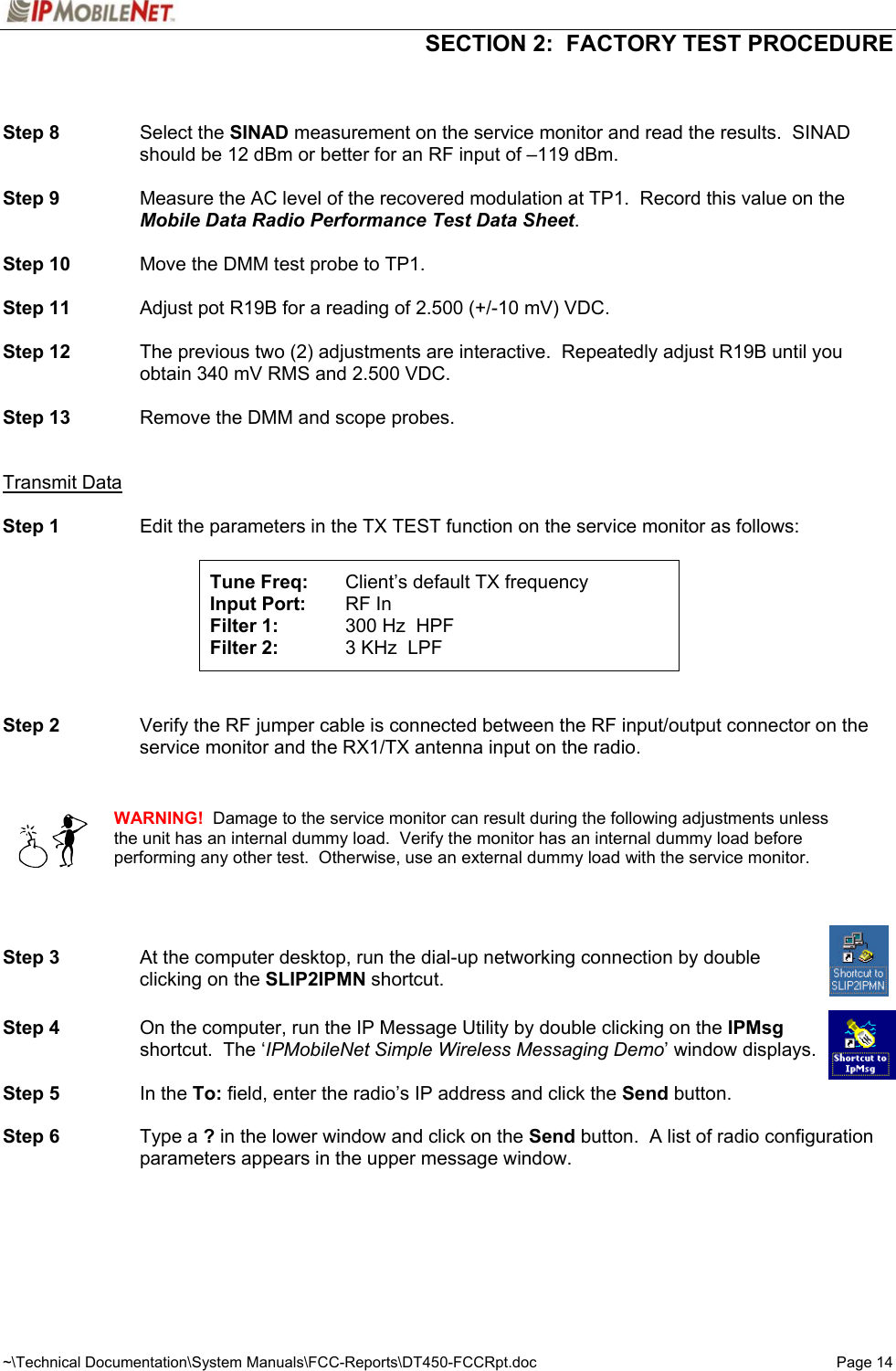  SECTION 2:  FACTORY TEST PROCEDURE  ~\Technical Documentation\System Manuals\FCC-Reports\DT450-FCCRpt.doc  Page 14   Step 8 Select the SINAD measurement on the service monitor and read the results.  SINAD should be 12 dBm or better for an RF input of –119 dBm.  Step 9  Measure the AC level of the recovered modulation at TP1.  Record this value on the Mobile Data Radio Performance Test Data Sheet.  Step 10  Move the DMM test probe to TP1.  Step 11  Adjust pot R19B for a reading of 2.500 (+/-10 mV) VDC.  Step 12  The previous two (2) adjustments are interactive.  Repeatedly adjust R19B until you obtain 340 mV RMS and 2.500 VDC.  Step 13  Remove the DMM and scope probes.   Transmit Data  Step 1  Edit the parameters in the TX TEST function on the service monitor as follows:   Tune Freq:  Client’s default TX frequency Input Port:   RF In Filter 1:  300 Hz  HPF Filter 2:  3 KHz  LPF     Step 2  Verify the RF jumper cable is connected between the RF input/output connector on the service monitor and the RX1/TX antenna input on the radio.      WARNING!  Damage to the service monitor can result during the following adjustments unless the unit has an internal dummy load.  Verify the monitor has an internal dummy load before performing any other test.  Otherwise, use an external dummy load with the service monitor.      Step 3  At the computer desktop, run the dial-up networking connection by double   clicking on the SLIP2IPMN shortcut.  Step 4  On the computer, run the IP Message Utility by double clicking on the IPMsg   shortcut.  The ‘IPMobileNet Simple Wireless Messaging Demo’ window displays.  Step 5 In the To: field, enter the radio’s IP address and click the Send button.  Step 6 Type a ? in the lower window and click on the Send button.  A list of radio configuration parameters appears in the upper message window.  