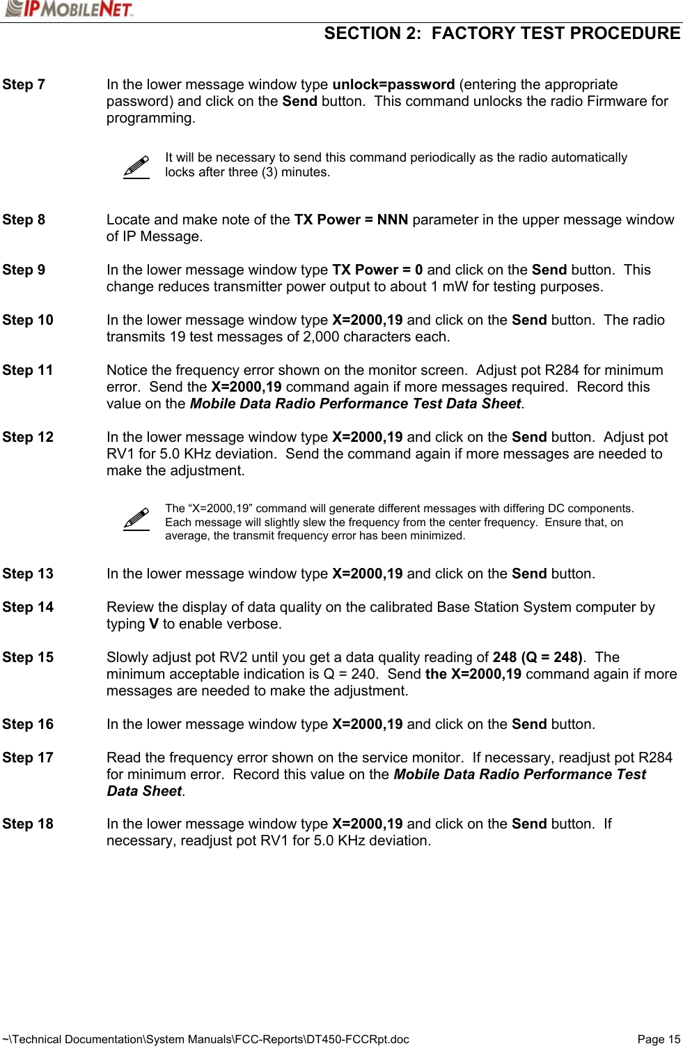 SECTION 2:  FACTORY TEST PROCEDURE  ~\Technical Documentation\System Manuals\FCC-Reports\DT450-FCCRpt.doc  Page 15  Step 7  In the lower message window type unlock=password (entering the appropriate password) and click on the Send button.  This command unlocks the radio Firmware for programming.     It will be necessary to send this command periodically as the radio automatically locks after three (3) minutes.    Step 8  Locate and make note of the TX Power = NNN parameter in the upper message window of IP Message.    Step 9  In the lower message window type TX Power = 0 and click on the Send button.  This change reduces transmitter power output to about 1 mW for testing purposes.  Step 10  In the lower message window type X=2000,19 and click on the Send button.  The radio transmits 19 test messages of 2,000 characters each.  Step 11  Notice the frequency error shown on the monitor screen.  Adjust pot R284 for minimum error.  Send the X=2000,19 command again if more messages required.  Record this value on the Mobile Data Radio Performance Test Data Sheet.  Step 12  In the lower message window type X=2000,19 and click on the Send button.  Adjust pot RV1 for 5.0 KHz deviation.  Send the command again if more messages are needed to make the adjustment.      The “X=2000,19” command will generate different messages with differing DC components. Each message will slightly slew the frequency from the center frequency.  Ensure that, on average, the transmit frequency error has been minimized.   Step 13  In the lower message window type X=2000,19 and click on the Send button.    Step 14  Review the display of data quality on the calibrated Base Station System computer by typing V to enable verbose.  Step 15  Slowly adjust pot RV2 until you get a data quality reading of 248 (Q = 248).  The minimum acceptable indication is Q = 240.  Send the X=2000,19 command again if more messages are needed to make the adjustment.  Step 16  In the lower message window type X=2000,19 and click on the Send button.  Step 17  Read the frequency error shown on the service monitor.  If necessary, readjust pot R284 for minimum error.  Record this value on the Mobile Data Radio Performance Test Data Sheet.  Step 18  In the lower message window type X=2000,19 and click on the Send button.  If necessary, readjust pot RV1 for 5.0 KHz deviation.       