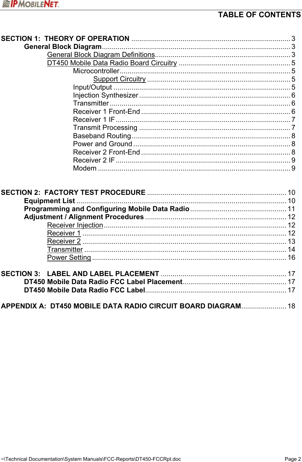  TABLE OF CONTENTS  ~\Technical Documentation\System Manuals\FCC-Reports\DT450-FCCRpt.doc  Page 2  SECTION 1:  THEORY OF OPERATION ................................................................................. 3    General Block Diagram................................................................................................ 3     General Block Diagram Definitions..................................................................... 3     DT450 Mobile Data Radio Board Circuitry ......................................................... 5     Microcontroller....................................................................................... 5      Support Circuitry ......................................................................... 5     Input/Output .......................................................................................... 5     Injection Synthesizer ............................................................................. 6     Transmitter ............................................................................................ 6     Receiver 1 Front-End ............................................................................ 6     Receiver 1 IF......................................................................................... 7     Transmit Processing ............................................................................. 7     Baseband Routing................................................................................. 8     Power and Ground ................................................................................ 8     Receiver 2 Front-End ............................................................................ 8     Receiver 2 IF......................................................................................... 9     Modem .................................................................................................. 9    SECTION 2:  FACTORY TEST PROCEDURE ....................................................................... 10  Equipment List ........................................................................................................... 10   Programming and Configuring Mobile Data Radio ................................................. 11   Adjustment / Alignment Procedures ........................................................................ 12   Receiver Injection............................................................................................. 12   Receiver 1........................................................................................................ 12   Receiver 2........................................................................................................ 13   Transmitter ....................................................................................................... 14   Power Setting ................................................................................................... 16  SECTION 3:  LABEL AND LABEL PLACEMENT ................................................................ 17  DT450 Mobile Data Radio FCC Label Placement..................................................... 17  DT450 Mobile Data Radio FCC Label........................................................................ 17  APPENDIX A:  DT450 MOBILE DATA RADIO CIRCUIT BOARD DIAGRAM....................... 18    