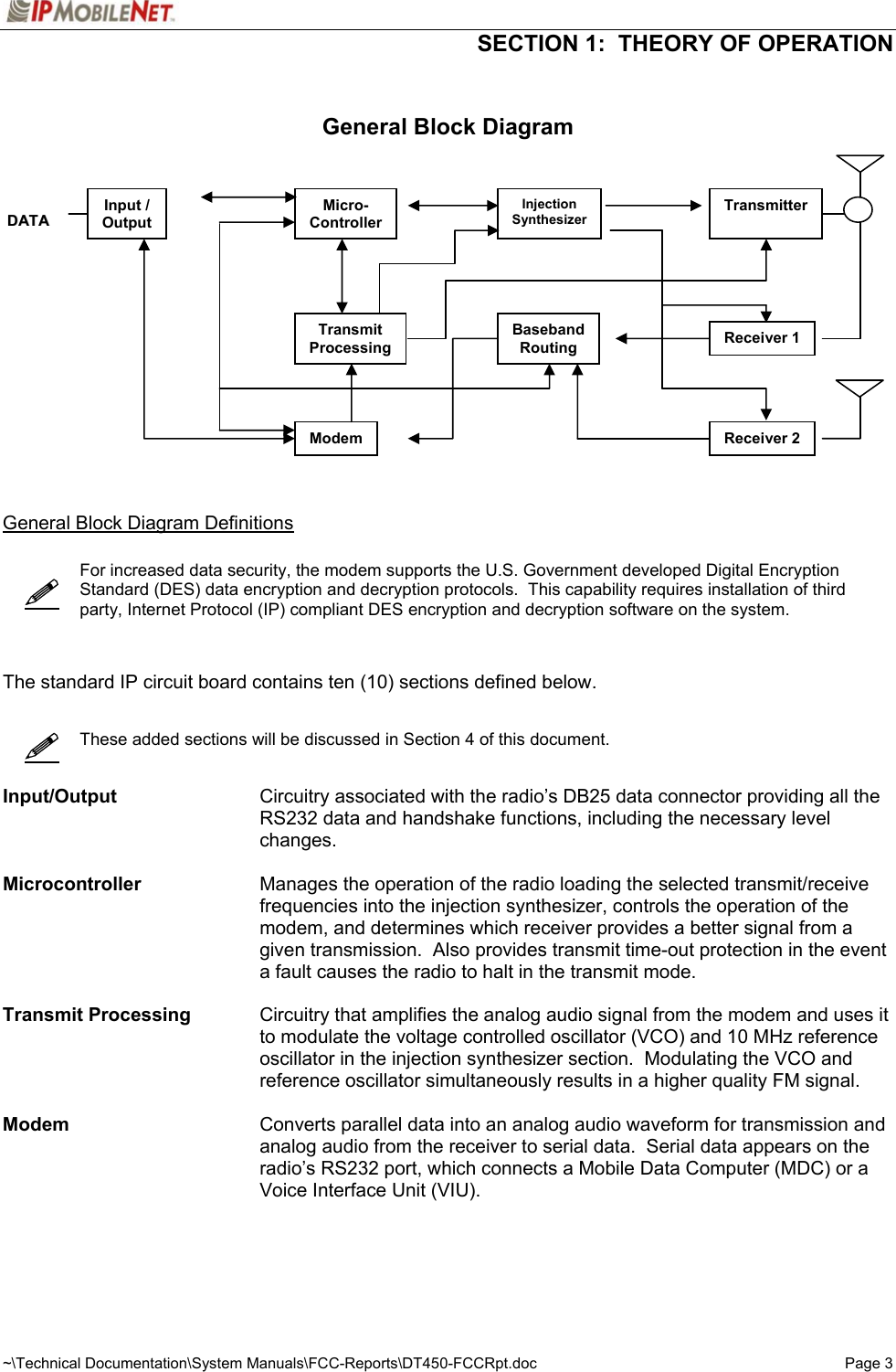  SECTION 1:  THEORY OF OPERATION ~\Technical Documentation\System Manuals\FCC-Reports\DT450-FCCRpt.doc Page 3       General Block Diagram                  General Block Diagram Definitions      For increased data security, the modem supports the U.S. Government developed Digital Encryption Standard (DES) data encryption and decryption protocols.  This capability requires installation of third party, Internet Protocol (IP) compliant DES encryption and decryption software on the system.    The standard IP circuit board contains ten (10) sections defined below.        These added sections will be discussed in Section 4 of this document.   Input/Output  Circuitry associated with the radio’s DB25 data connector providing all the RS232 data and handshake functions, including the necessary level changes.   Microcontroller  Manages the operation of the radio loading the selected transmit/receive frequencies into the injection synthesizer, controls the operation of the modem, and determines which receiver provides a better signal from a given transmission.  Also provides transmit time-out protection in the event a fault causes the radio to halt in the transmit mode.  Transmit Processing  Circuitry that amplifies the analog audio signal from the modem and uses it to modulate the voltage controlled oscillator (VCO) and 10 MHz reference oscillator in the injection synthesizer section.  Modulating the VCO and reference oscillator simultaneously results in a higher quality FM signal.  Modem  Converts parallel data into an analog audio waveform for transmission and analog audio from the receiver to serial data.  Serial data appears on the radio’s RS232 port, which connects a Mobile Data Computer (MDC) or a Voice Interface Unit (VIU).  Input / Output DDAATTAA  Micro- ControllerInjection SynthesizerTransmitterTransmit ProcessingBasebandRouting Receiver 1 Receiver 2 Modem