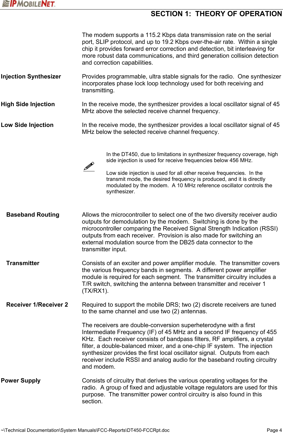  SECTION 1:  THEORY OF OPERATION  ~\Technical Documentation\System Manuals\FCC-Reports\DT450-FCCRpt.doc  Page 4      The modem supports a 115.2 Kbps data transmission rate on the serial port, SLIP protocol, and up to 19.2 Kbps over-the-air rate.  Within a single chip it provides forward error correction and detection, bit interleaving for more robust data communications, and third generation collision detection and correction capabilities.  Injection Synthesizer    Provides programmable, ultra stable signals for the radio.  One synthesizer incorporates phase lock loop technology used for both receiving and transmitting.  High Side Injection  In the receive mode, the synthesizer provides a local oscillator signal of 45 MHz above the selected receive channel frequency.  Low Side Injection  In the receive mode, the synthesizer provides a local oscillator signal of 45 MHz below the selected receive channel frequency.        In the DT450, due to limitations in synthesizer frequency coverage, high side injection is used for receive frequencies below 456 MHz.      Low side injection is used for all other receive frequencies.  In the transmit mode, the desired frequency is produced, and it is directly modulated by the modem.  A 10 MHz reference oscillator controls the synthesizer.    Baseband Routing  Allows the microcontroller to select one of the two diversity receiver audio outputs for demodulation by the modem.  Switching is done by the microcontroller comparing the Received Signal Strength Indication (RSSI) outputs from each receiver.  Provision is also made for switching an external modulation source from the DB25 data connector to the transmitter input.  Transmitter  Consists of an exciter and power amplifier module.  The transmitter covers the various frequency bands in segments.  A different power amplifier module is required for each segment.  The transmitter circuitry includes a T/R switch, switching the antenna between transmitter and receiver 1 (TX/RX1).  Receiver 1/Receiver 2   Required to support the mobile DRS; two (2) discrete receivers are tuned to the same channel and use two (2) antennas.    The receivers are double-conversion superheterodyne with a first Intermediate Frequency (IF) of 45 MHz and a second IF frequency of 455 KHz.  Each receiver consists of bandpass filters, RF amplifiers, a crystal filter, a double-balanced mixer, and a one-chip IF system.  The injection synthesizer provides the first local oscillator signal.  Outputs from each receiver include RSSI and analog audio for the baseband routing circuitry and modem.  Power Supply   Consists of circuitry that derives the various operating voltages for the radio.  A group of fixed and adjustable voltage regulators are used for this purpose.  The transmitter power control circuitry is also found in this section. 