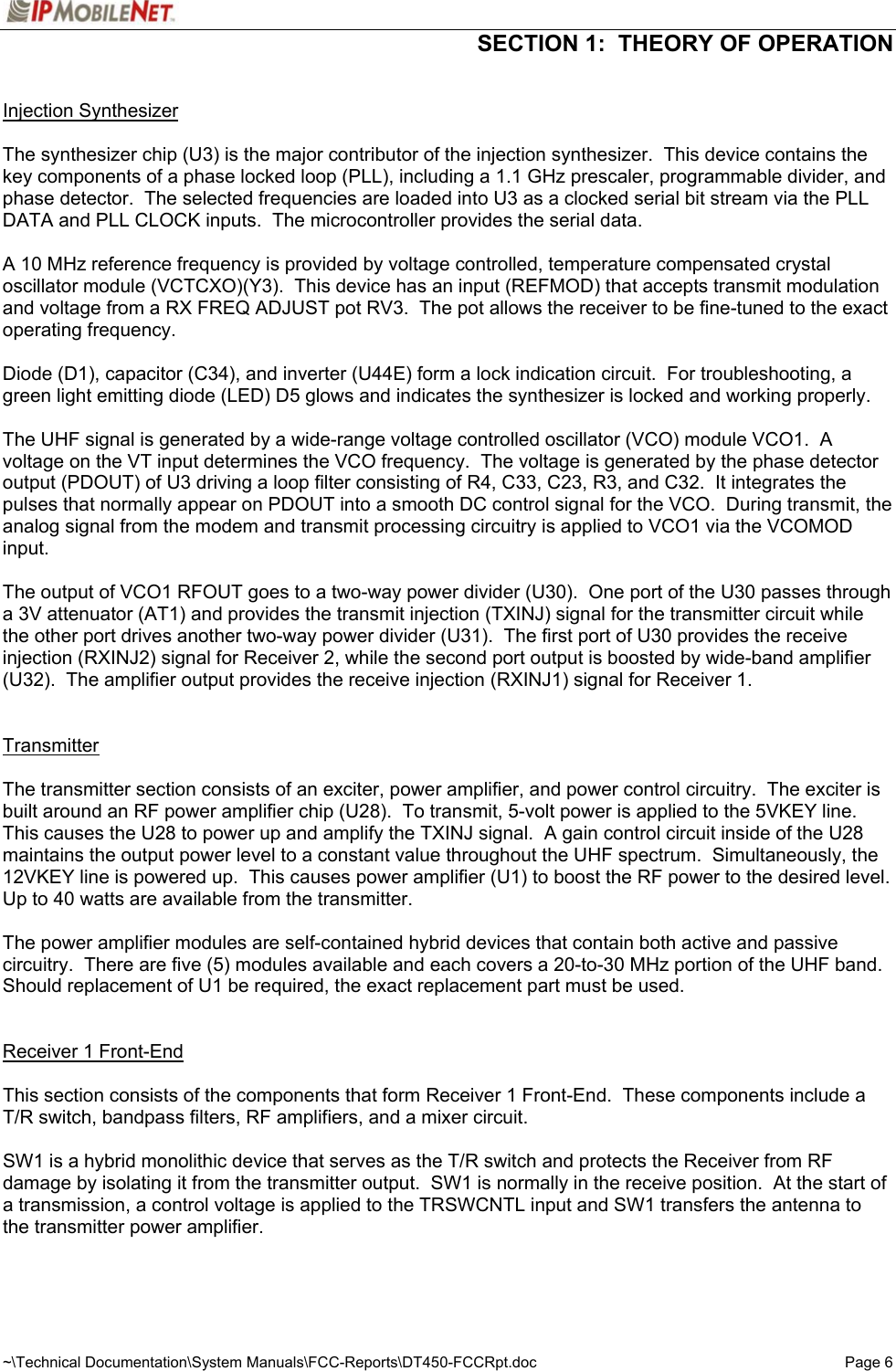  SECTION 1:  THEORY OF OPERATION  ~\Technical Documentation\System Manuals\FCC-Reports\DT450-FCCRpt.doc  Page 6  Injection Synthesizer  The synthesizer chip (U3) is the major contributor of the injection synthesizer.  This device contains the key components of a phase locked loop (PLL), including a 1.1 GHz prescaler, programmable divider, and phase detector.  The selected frequencies are loaded into U3 as a clocked serial bit stream via the PLL DATA and PLL CLOCK inputs.  The microcontroller provides the serial data.  A 10 MHz reference frequency is provided by voltage controlled, temperature compensated crystal oscillator module (VCTCXO)(Y3).  This device has an input (REFMOD) that accepts transmit modulation and voltage from a RX FREQ ADJUST pot RV3.  The pot allows the receiver to be fine-tuned to the exact operating frequency.  Diode (D1), capacitor (C34), and inverter (U44E) form a lock indication circuit.  For troubleshooting, a green light emitting diode (LED) D5 glows and indicates the synthesizer is locked and working properly.  The UHF signal is generated by a wide-range voltage controlled oscillator (VCO) module VCO1.  A voltage on the VT input determines the VCO frequency.  The voltage is generated by the phase detector output (PDOUT) of U3 driving a loop filter consisting of R4, C33, C23, R3, and C32.  It integrates the pulses that normally appear on PDOUT into a smooth DC control signal for the VCO.  During transmit, the analog signal from the modem and transmit processing circuitry is applied to VCO1 via the VCOMOD input.  The output of VCO1 RFOUT goes to a two-way power divider (U30).  One port of the U30 passes through a 3V attenuator (AT1) and provides the transmit injection (TXINJ) signal for the transmitter circuit while the other port drives another two-way power divider (U31).  The first port of U30 provides the receive injection (RXINJ2) signal for Receiver 2, while the second port output is boosted by wide-band amplifier (U32).  The amplifier output provides the receive injection (RXINJ1) signal for Receiver 1.   Transmitter  The transmitter section consists of an exciter, power amplifier, and power control circuitry.  The exciter is built around an RF power amplifier chip (U28).  To transmit, 5-volt power is applied to the 5VKEY line.  This causes the U28 to power up and amplify the TXINJ signal.  A gain control circuit inside of the U28 maintains the output power level to a constant value throughout the UHF spectrum.  Simultaneously, the 12VKEY line is powered up.  This causes power amplifier (U1) to boost the RF power to the desired level.  Up to 40 watts are available from the transmitter.  The power amplifier modules are self-contained hybrid devices that contain both active and passive circuitry.  There are five (5) modules available and each covers a 20-to-30 MHz portion of the UHF band.  Should replacement of U1 be required, the exact replacement part must be used.   Receiver 1 Front-End  This section consists of the components that form Receiver 1 Front-End.  These components include a T/R switch, bandpass filters, RF amplifiers, and a mixer circuit.  SW1 is a hybrid monolithic device that serves as the T/R switch and protects the Receiver from RF damage by isolating it from the transmitter output.  SW1 is normally in the receive position.  At the start of a transmission, a control voltage is applied to the TRSWCNTL input and SW1 transfers the antenna to the transmitter power amplifier. 