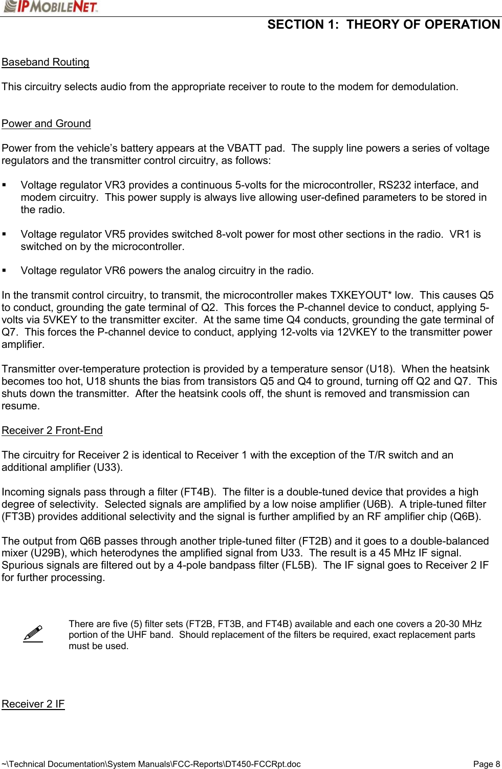  SECTION 1:  THEORY OF OPERATION  ~\Technical Documentation\System Manuals\FCC-Reports\DT450-FCCRpt.doc  Page 8    Baseband Routing  This circuitry selects audio from the appropriate receiver to route to the modem for demodulation.    Power and Ground  Power from the vehicle’s battery appears at the VBATT pad.  The supply line powers a series of voltage regulators and the transmitter control circuitry, as follows:    Voltage regulator VR3 provides a continuous 5-volts for the microcontroller, RS232 interface, and modem circuitry.  This power supply is always live allowing user-defined parameters to be stored in the radio.    Voltage regulator VR5 provides switched 8-volt power for most other sections in the radio.  VR1 is switched on by the microcontroller.    Voltage regulator VR6 powers the analog circuitry in the radio.  In the transmit control circuitry, to transmit, the microcontroller makes TXKEYOUT* low.  This causes Q5 to conduct, grounding the gate terminal of Q2.  This forces the P-channel device to conduct, applying 5-volts via 5VKEY to the transmitter exciter.  At the same time Q4 conducts, grounding the gate terminal of Q7.  This forces the P-channel device to conduct, applying 12-volts via 12VKEY to the transmitter power amplifier.  Transmitter over-temperature protection is provided by a temperature sensor (U18).  When the heatsink becomes too hot, U18 shunts the bias from transistors Q5 and Q4 to ground, turning off Q2 and Q7.  This shuts down the transmitter.  After the heatsink cools off, the shunt is removed and transmission can resume.  Receiver 2 Front-End  The circuitry for Receiver 2 is identical to Receiver 1 with the exception of the T/R switch and an additional amplifier (U33).  Incoming signals pass through a filter (FT4B).  The filter is a double-tuned device that provides a high degree of selectivity.  Selected signals are amplified by a low noise amplifier (U6B).  A triple-tuned filter (FT3B) provides additional selectivity and the signal is further amplified by an RF amplifier chip (Q6B).  The output from Q6B passes through another triple-tuned filter (FT2B) and it goes to a double-balanced mixer (U29B), which heterodynes the amplified signal from U33.  The result is a 45 MHz IF signal.  Spurious signals are filtered out by a 4-pole bandpass filter (FL5B).  The IF signal goes to Receiver 2 IF for further processing.       There are five (5) filter sets (FT2B, FT3B, and FT4B) available and each one covers a 20-30 MHz portion of the UHF band.  Should replacement of the filters be required, exact replacement parts must be used.      Receiver 2 IF  