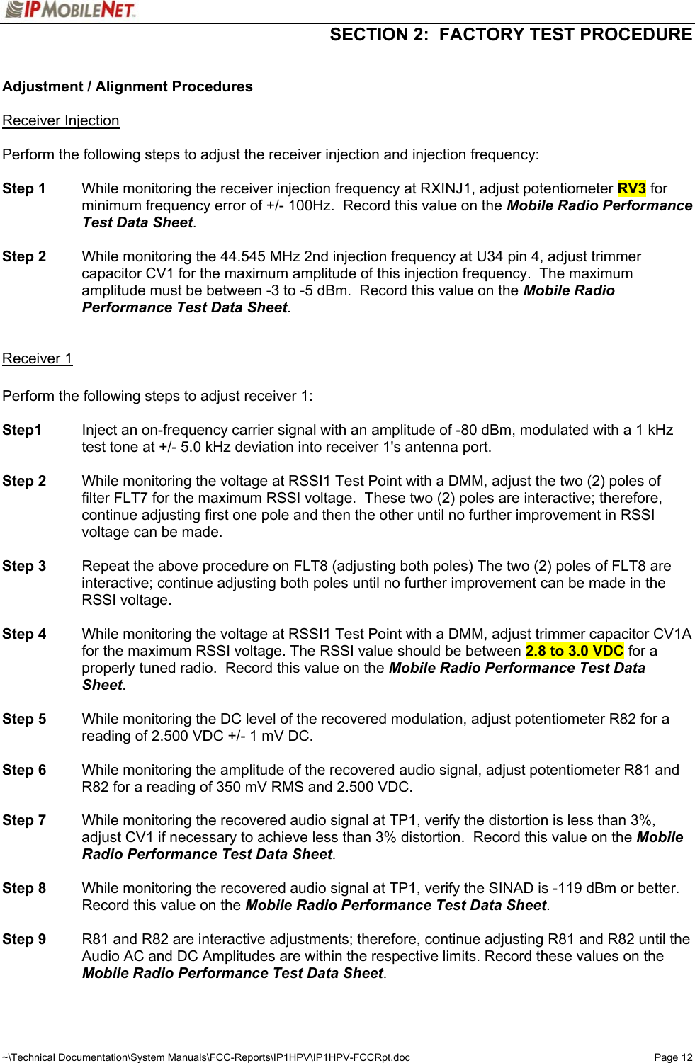   SECTION 2:  FACTORY TEST PROCEDURE  ~\Technical Documentation\System Manuals\FCC-Reports\IP1HPV\IP1HPV-FCCRpt.doc  Page 12  Adjustment / Alignment Procedures  Receiver Injection  Perform the following steps to adjust the receiver injection and injection frequency:  Step 1  While monitoring the receiver injection frequency at RXINJ1, adjust potentiometer RV3 for minimum frequency error of +/- 100Hz.  Record this value on the Mobile Radio Performance Test Data Sheet.  Step 2  While monitoring the 44.545 MHz 2nd injection frequency at U34 pin 4, adjust trimmer capacitor CV1 for the maximum amplitude of this injection frequency.  The maximum amplitude must be between -3 to -5 dBm.  Record this value on the Mobile Radio Performance Test Data Sheet.   Receiver 1  Perform the following steps to adjust receiver 1:  Step1  Inject an on-frequency carrier signal with an amplitude of -80 dBm, modulated with a 1 kHz test tone at +/- 5.0 kHz deviation into receiver 1&apos;s antenna port.  Step 2  While monitoring the voltage at RSSI1 Test Point with a DMM, adjust the two (2) poles of filter FLT7 for the maximum RSSI voltage.  These two (2) poles are interactive; therefore, continue adjusting first one pole and then the other until no further improvement in RSSI voltage can be made.  Step 3  Repeat the above procedure on FLT8 (adjusting both poles) The two (2) poles of FLT8 are interactive; continue adjusting both poles until no further improvement can be made in the RSSI voltage.  Step 4  While monitoring the voltage at RSSI1 Test Point with a DMM, adjust trimmer capacitor CV1A for the maximum RSSI voltage. The RSSI value should be between 2.8 to 3.0 VDC for a properly tuned radio.  Record this value on the Mobile Radio Performance Test Data Sheet.  Step 5  While monitoring the DC level of the recovered modulation, adjust potentiometer R82 for a reading of 2.500 VDC +/- 1 mV DC.    Step 6  While monitoring the amplitude of the recovered audio signal, adjust potentiometer R81 and R82 for a reading of 350 mV RMS and 2.500 VDC.    Step 7  While monitoring the recovered audio signal at TP1, verify the distortion is less than 3%, adjust CV1 if necessary to achieve less than 3% distortion.  Record this value on the Mobile Radio Performance Test Data Sheet.  Step 8  While monitoring the recovered audio signal at TP1, verify the SINAD is -119 dBm or better.  Record this value on the Mobile Radio Performance Test Data Sheet.  Step 9  R81 and R82 are interactive adjustments; therefore, continue adjusting R81 and R82 until the Audio AC and DC Amplitudes are within the respective limits. Record these values on the Mobile Radio Performance Test Data Sheet.  