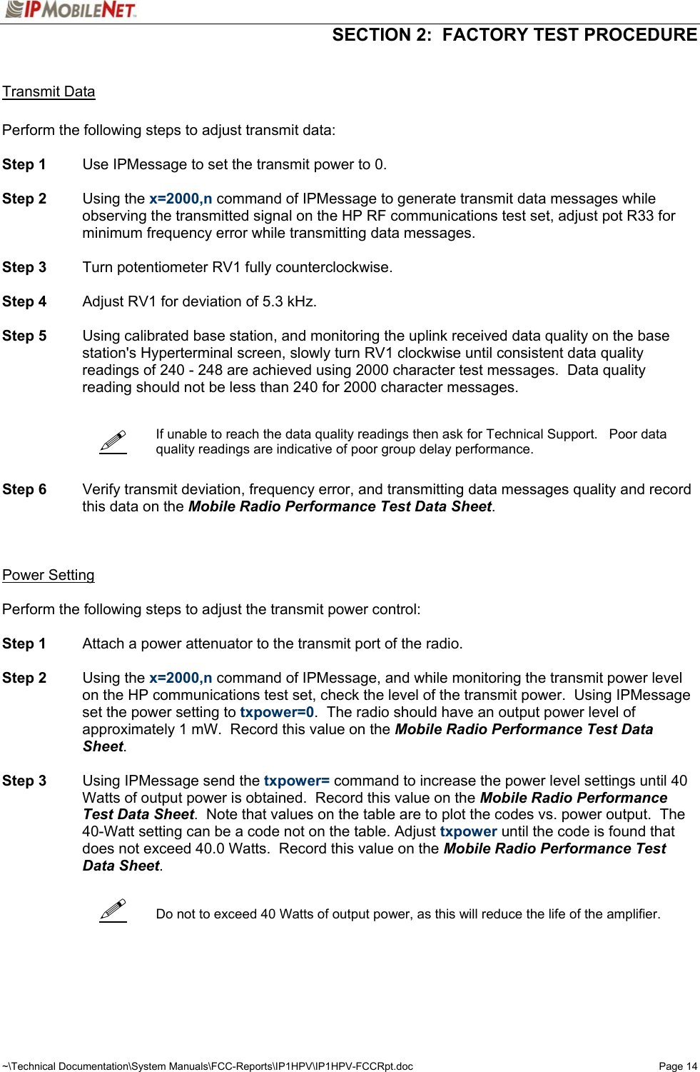   SECTION 2:  FACTORY TEST PROCEDURE  ~\Technical Documentation\System Manuals\FCC-Reports\IP1HPV\IP1HPV-FCCRpt.doc  Page 14      Transmit Data  Perform the following steps to adjust transmit data:  Step 1  Use IPMessage to set the transmit power to 0.  Step 2 Using the x=2000,n command of IPMessage to generate transmit data messages while observing the transmitted signal on the HP RF communications test set, adjust pot R33 for minimum frequency error while transmitting data messages.   Step 3  Turn potentiometer RV1 fully counterclockwise.  Step 4  Adjust RV1 for deviation of 5.3 kHz.  Step 5  Using calibrated base station, and monitoring the uplink received data quality on the base station&apos;s Hyperterminal screen, slowly turn RV1 clockwise until consistent data quality readings of 240 - 248 are achieved using 2000 character test messages.  Data quality reading should not be less than 240 for 2000 character messages.     If unable to reach the data quality readings then ask for Technical Support.   Poor data quality readings are indicative of poor group delay performance.   Step 6 Verify transmit deviation, frequency error, and transmitting data messages quality and record this data on the Mobile Radio Performance Test Data Sheet.      Power Setting  Perform the following steps to adjust the transmit power control:  Step 1  Attach a power attenuator to the transmit port of the radio.  Step 2 Using the x=2000,n command of IPMessage, and while monitoring the transmit power level on the HP communications test set, check the level of the transmit power.  Using IPMessage set the power setting to txpower=0.  The radio should have an output power level of approximately 1 mW.  Record this value on the Mobile Radio Performance Test Data Sheet.  Step 3  Using IPMessage send the txpower= command to increase the power level settings until 40 Watts of output power is obtained.  Record this value on the Mobile Radio Performance Test Data Sheet.  Note that values on the table are to plot the codes vs. power output.  The 40-Watt setting can be a code not on the table. Adjust txpower until the code is found that does not exceed 40.0 Watts.  Record this value on the Mobile Radio Performance Test Data Sheet.      Do not to exceed 40 Watts of output power, as this will reduce the life of the amplifier.     