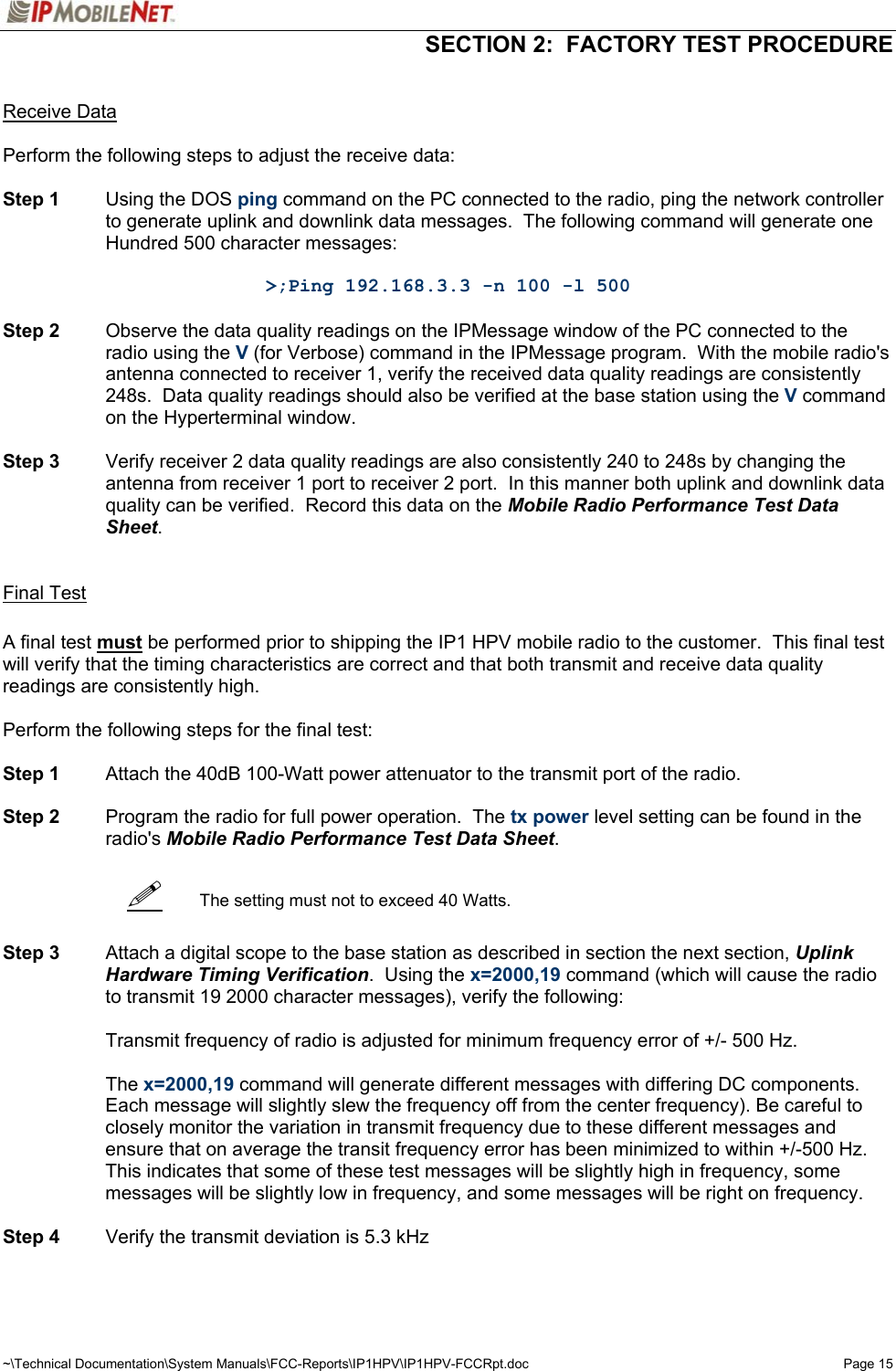   SECTION 2:  FACTORY TEST PROCEDURE  ~\Technical Documentation\System Manuals\FCC-Reports\IP1HPV\IP1HPV-FCCRpt.doc  Page 15    Receive Data  Perform the following steps to adjust the receive data:  Step 1  Using the DOS ping command on the PC connected to the radio, ping the network controller to generate uplink and downlink data messages.  The following command will generate one Hundred 500 character messages:  &gt;;Ping 192.168.3.3 -n 100 -l 500  Step 2  Observe the data quality readings on the IPMessage window of the PC connected to the radio using the V (for Verbose) command in the IPMessage program.  With the mobile radio&apos;s antenna connected to receiver 1, verify the received data quality readings are consistently 248s.  Data quality readings should also be verified at the base station using the V command on the Hyperterminal window.   Step 3  Verify receiver 2 data quality readings are also consistently 240 to 248s by changing the antenna from receiver 1 port to receiver 2 port.  In this manner both uplink and downlink data quality can be verified.  Record this data on the Mobile Radio Performance Test Data Sheet.    Final Test  A final test must be performed prior to shipping the IP1 HPV mobile radio to the customer.  This final test will verify that the timing characteristics are correct and that both transmit and receive data quality readings are consistently high.  Perform the following steps for the final test:  Step 1  Attach the 40dB 100-Watt power attenuator to the transmit port of the radio.  Step 2  Program the radio for full power operation.  The tx power level setting can be found in the radio&apos;s Mobile Radio Performance Test Data Sheet.     The setting must not to exceed 40 Watts.   Step 3  Attach a digital scope to the base station as described in section the next section, Uplink Hardware Timing Verification.  Using the x=2000,19 command (which will cause the radio to transmit 19 2000 character messages), verify the following:    Transmit frequency of radio is adjusted for minimum frequency error of +/- 500 Hz.   The x=2000,19 command will generate different messages with differing DC components.  Each message will slightly slew the frequency off from the center frequency). Be careful to closely monitor the variation in transmit frequency due to these different messages and ensure that on average the transit frequency error has been minimized to within +/-500 Hz. This indicates that some of these test messages will be slightly high in frequency, some messages will be slightly low in frequency, and some messages will be right on frequency.   Step 4  Verify the transmit deviation is 5.3 kHz   