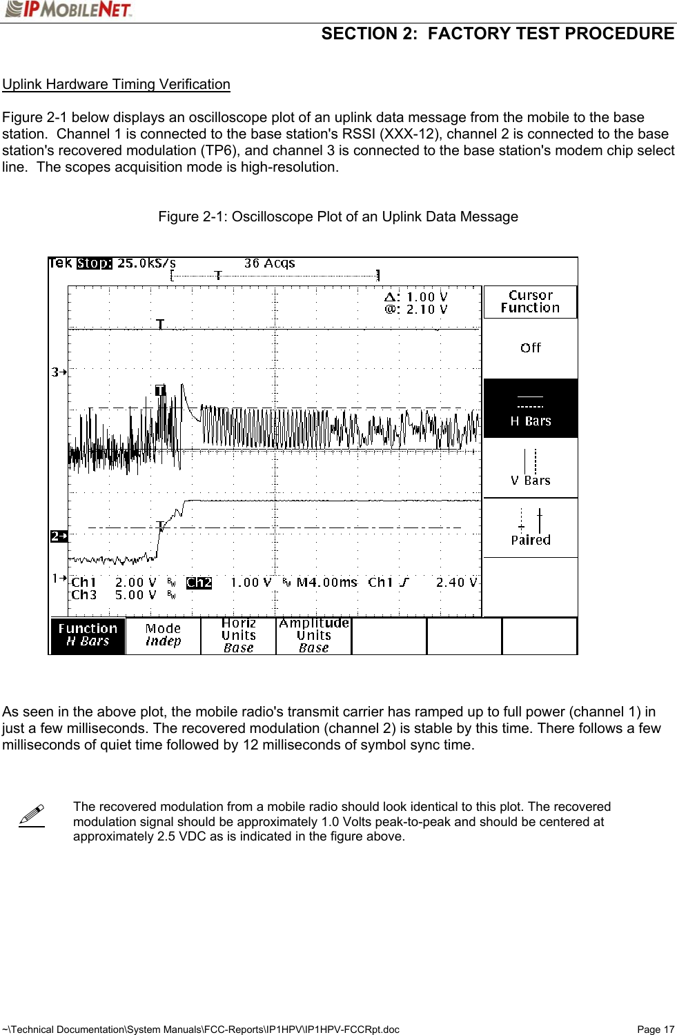   SECTION 2:  FACTORY TEST PROCEDURE  ~\Technical Documentation\System Manuals\FCC-Reports\IP1HPV\IP1HPV-FCCRpt.doc  Page 17    Uplink Hardware Timing Verification  Figure 2-1 below displays an oscilloscope plot of an uplink data message from the mobile to the base station.  Channel 1 is connected to the base station&apos;s RSSI (XXX-12), channel 2 is connected to the base station&apos;s recovered modulation (TP6), and channel 3 is connected to the base station&apos;s modem chip select line.  The scopes acquisition mode is high-resolution.   Figure 2-1: Oscilloscope Plot of an Uplink Data Message      As seen in the above plot, the mobile radio&apos;s transmit carrier has ramped up to full power (channel 1) in just a few milliseconds. The recovered modulation (channel 2) is stable by this time. There follows a few milliseconds of quiet time followed by 12 milliseconds of symbol sync time.     The recovered modulation from a mobile radio should look identical to this plot. The recovered modulation signal should be approximately 1.0 Volts peak-to-peak and should be centered at approximately 2.5 VDC as is indicated in the figure above.        