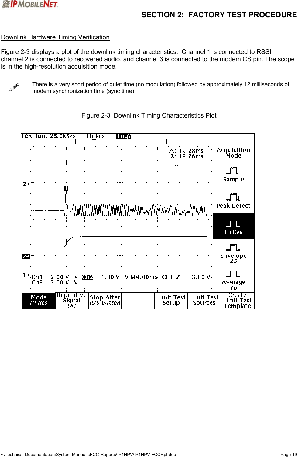   SECTION 2:  FACTORY TEST PROCEDURE  ~\Technical Documentation\System Manuals\FCC-Reports\IP1HPV\IP1HPV-FCCRpt.doc  Page 19    Downlink Hardware Timing Verification  Figure 2-3 displays a plot of the downlink timing characteristics.  Channel 1 is connected to RSSI, channel 2 is connected to recovered audio, and channel 3 is connected to the modem CS pin. The scope is in the high-resolution acquisition mode.      There is a very short period of quiet time (no modulation) followed by approximately 12 milliseconds of modem synchronization time (sync time).    Figure 2-3: Downlink Timing Characteristics Plot       