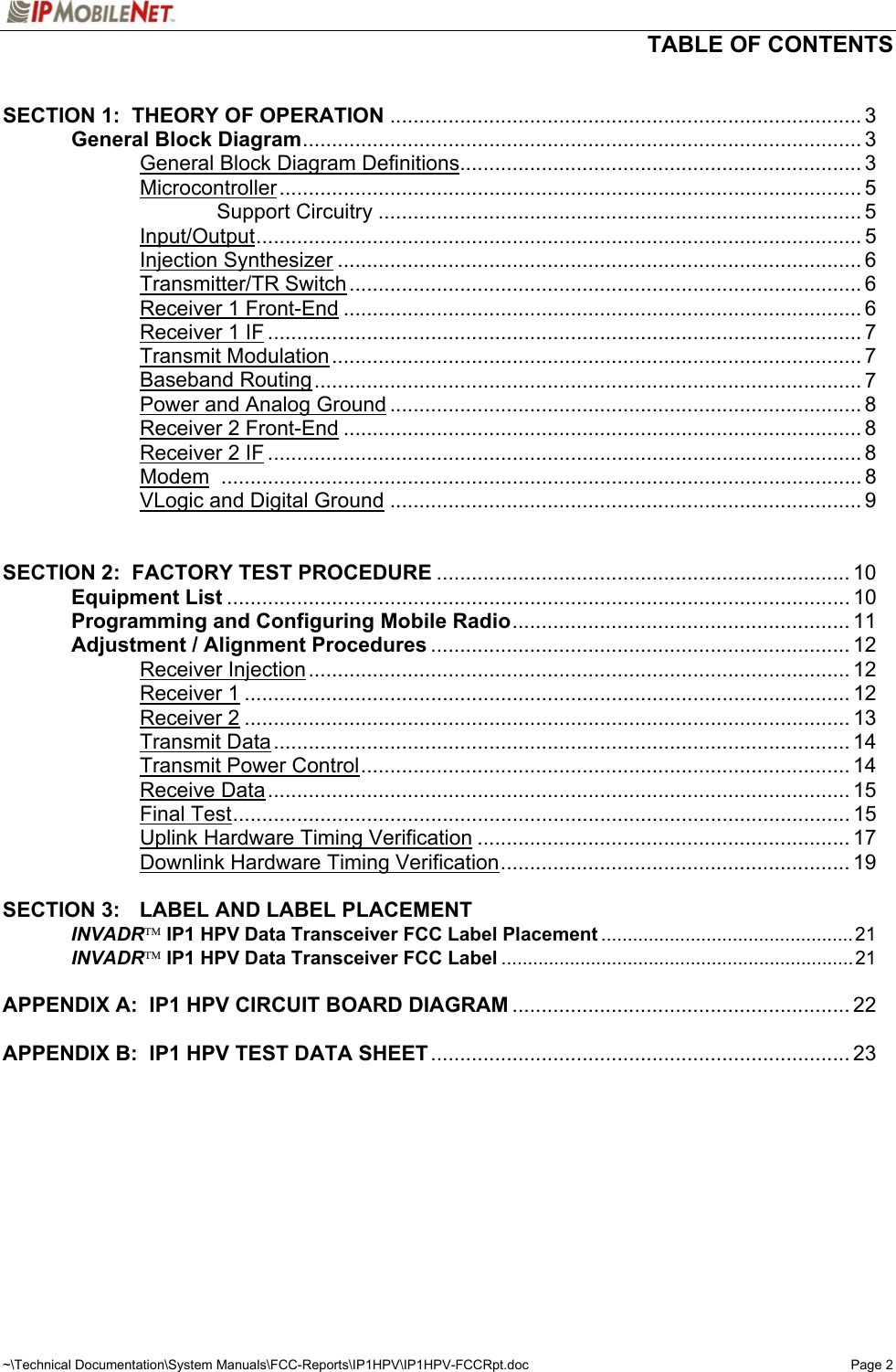   TABLE OF CONTENTS  ~\Technical Documentation\System Manuals\FCC-Reports\IP1HPV\IP1HPV-FCCRpt.doc  Page 2  SECTION 1:  THEORY OF OPERATION ................................................................................. 3   General Block Diagram................................................................................................ 3     General Block Diagram Definitions..................................................................... 3   Microcontroller.................................................................................................... 5     Support Circuitry ................................................................................... 5   Input/Output........................................................................................................ 5   Injection Synthesizer .......................................................................................... 6   Transmitter/TR Switch........................................................................................ 6   Receiver 1 Front-End ......................................................................................... 6   Receiver 1 IF ...................................................................................................... 7   Transmit Modulation........................................................................................... 7   Baseband Routing.............................................................................................. 7     Power and Analog Ground ................................................................................. 8   Receiver 2 Front-End ......................................................................................... 8   Receiver 2 IF ...................................................................................................... 8   Modem .............................................................................................................. 8   VLogic and Digital Ground ................................................................................. 9   SECTION 2:  FACTORY TEST PROCEDURE ....................................................................... 10  Equipment List ........................................................................................................... 10   Programming and Configuring Mobile Radio.......................................................... 11   Adjustment / Alignment Procedures ........................................................................ 12   Receiver Injection............................................................................................. 12   Receiver 1........................................................................................................ 12   Receiver 2........................................................................................................ 13   Transmit Data................................................................................................... 14   Transmit Power Control.................................................................................... 14   Receive Data.................................................................................................... 15   Final Test.......................................................................................................... 15     Uplink Hardware Timing Verification ................................................................ 17     Downlink Hardware Timing Verification............................................................ 19  SECTION 3:  LABEL AND LABEL PLACEMENT  INVADR IP1 HPV Data Transceiver FCC Label Placement ................................................21  INVADR IP1 HPV Data Transceiver FCC Label ...................................................................21  APPENDIX A:  IP1 HPV CIRCUIT BOARD DIAGRAM .......................................................... 22  APPENDIX B:  IP1 HPV TEST DATA SHEET........................................................................ 23   