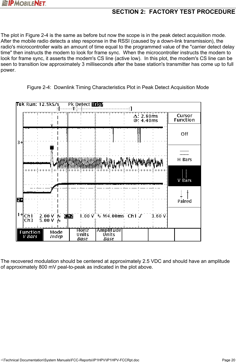   SECTION 2:  FACTORY TEST PROCEDURE  ~\Technical Documentation\System Manuals\FCC-Reports\IP1HPV\IP1HPV-FCCRpt.doc  Page 20   The plot in Figure 2-4 is the same as before but now the scope is in the peak detect acquisition mode.  After the mobile radio detects a step response in the RSSI (caused by a down-link transmission), the radio&apos;s microcontroller waits an amount of time equal to the programmed value of the &quot;carrier detect delay time&quot; then instructs the modem to look for frame sync.  When the microcontroller instructs the modem to look for frame sync, it asserts the modem&apos;s CS line (active low).  In this plot, the modem&apos;s CS line can be seen to transition low approximately 3 milliseconds after the base station&apos;s transmitter has come up to full power.    Figure 2-4:  Downlink Timing Characteristics Plot in Peak Detect Acquisition Mode      The recovered modulation should be centered at approximately 2.5 VDC and should have an amplitude of approximately 800 mV peal-to-peak as indicated in the plot above.