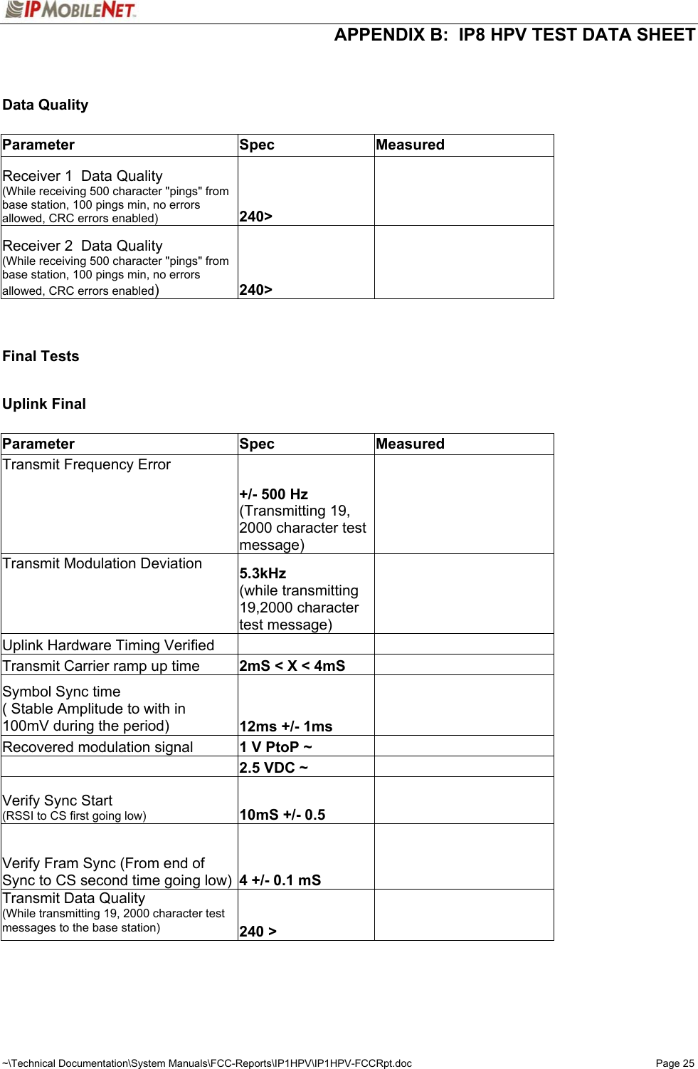  APPENDIX B:  IP8 HPV TEST DATA SHEET ~\Technical Documentation\System Manuals\FCC-Reports\IP1HPV\IP1HPV-FCCRpt.doc  Page 25   Data Quality          Parameter Spec Measured  Receiver 1  Data Quality (While receiving 500 character &quot;pings&quot; from base station, 100 pings min, no errors allowed, CRC errors enabled) 240&gt;      Receiver 2  Data Quality (While receiving 500 character &quot;pings&quot; from base station, 100 pings min, no errors allowed, CRC errors enabled) 240&gt;                Final Tests          Uplink Final         Parameter Spec Measured  Transmit Frequency Error +/- 500 Hz (Transmitting 19, 2000 character test message)     Transmit Modulation Deviation  5.3kHz (while transmitting 19,2000 character test message)     Uplink Hardware Timing Verified         Transmit Carrier ramp up time  2mS &lt; X &lt; 4mS      Symbol Sync time ( Stable Amplitude to with in 100mV during the period)  12ms +/- 1ms      Recovered modulation signal  1 V PtoP ~         2.5 VDC ~      Verify Sync Start (RSSI to CS first going low) 10mS +/- 0.5      Verify Fram Sync (From end of Sync to CS second time going low)  4 +/- 0.1 mS      Transmit Data Quality (While transmitting 19, 2000 character test messages to the base station) 240 &gt;          