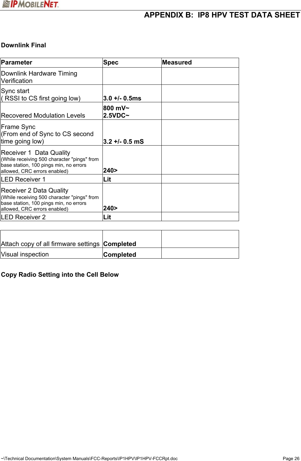  APPENDIX B:  IP8 HPV TEST DATA SHEET ~\Technical Documentation\System Manuals\FCC-Reports\IP1HPV\IP1HPV-FCCRpt.doc  Page 26   Downlink Final         Parameter Spec Measured  Downlink Hardware Timing Verification         Sync start ( RSSI to CS first going low)  3.0 +/- 0.5ms      Recovered Modulation Levels 800 mV~ 2.5VDC~      Frame Sync (From end of Sync to CS second time going low)  3.2 +/- 0.5 mS      Receiver 1  Data Quality (While receiving 500 character &quot;pings&quot; from base station, 100 pings min, no errors allowed, CRC errors enabled) 240&gt;      LED Receiver 1  Lit      Receiver 2 Data Quality (While receiving 500 character &quot;pings&quot; from base station, 100 pings min, no errors allowed, CRC errors enabled) 240&gt;      LED Receiver 2  Lit          Attach copy of all firmware settings  Completed      Visual inspection   Completed          Copy Radio Setting into the Cell Below      