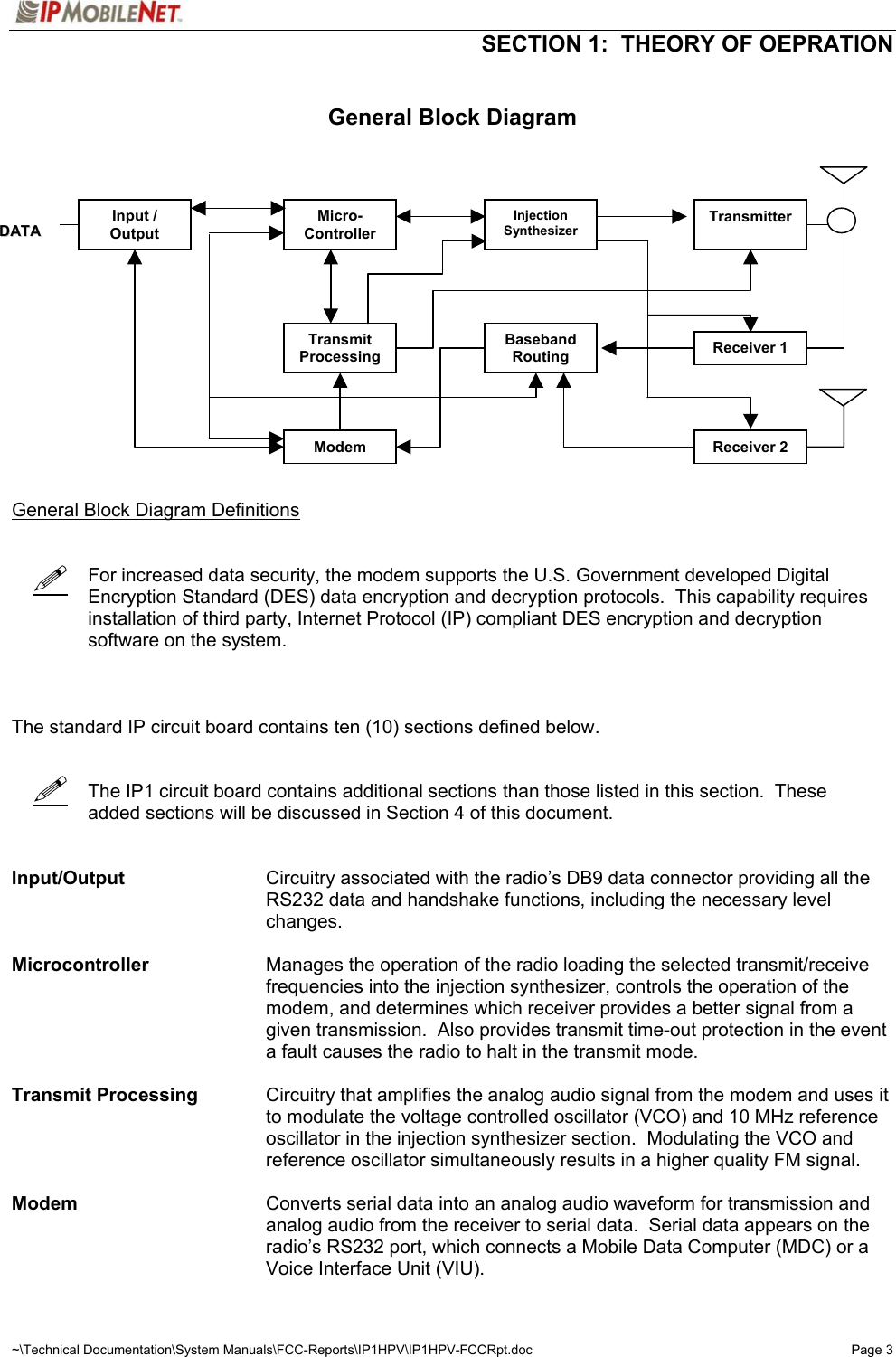   SECTION 1:  THEORY OF OEPRATION  ~\Technical Documentation\System Manuals\FCC-Reports\IP1HPV\IP1HPV-FCCRpt.doc  Page 3      General Block Diagram                  General Block Diagram Definitions       For increased data security, the modem supports the U.S. Government developed Digital Encryption Standard (DES) data encryption and decryption protocols.  This capability requires installation of third party, Internet Protocol (IP) compliant DES encryption and decryption software on the system.    The standard IP circuit board contains ten (10) sections defined below.         The IP1 circuit board contains additional sections than those listed in this section.  These added sections will be discussed in Section 4 of this document.   Input/Output  Circuitry associated with the radio’s DB9 data connector providing all the RS232 data and handshake functions, including the necessary level changes.   Microcontroller  Manages the operation of the radio loading the selected transmit/receive frequencies into the injection synthesizer, controls the operation of the modem, and determines which receiver provides a better signal from a given transmission.  Also provides transmit time-out protection in the event a fault causes the radio to halt in the transmit mode.  Transmit Processing  Circuitry that amplifies the analog audio signal from the modem and uses it to modulate the voltage controlled oscillator (VCO) and 10 MHz reference oscillator in the injection synthesizer section.  Modulating the VCO and reference oscillator simultaneously results in a higher quality FM signal.  Modem  Converts serial data into an analog audio waveform for transmission and analog audio from the receiver to serial data.  Serial data appears on the radio’s RS232 port, which connects a Mobile Data Computer (MDC) or a Voice Interface Unit (VIU). Input / Output DDAATTAA Micro- Controller Injection Synthesizer Transmitter Transmit Processing Baseband Routing Receiver 1 Receiver 2 Modem 