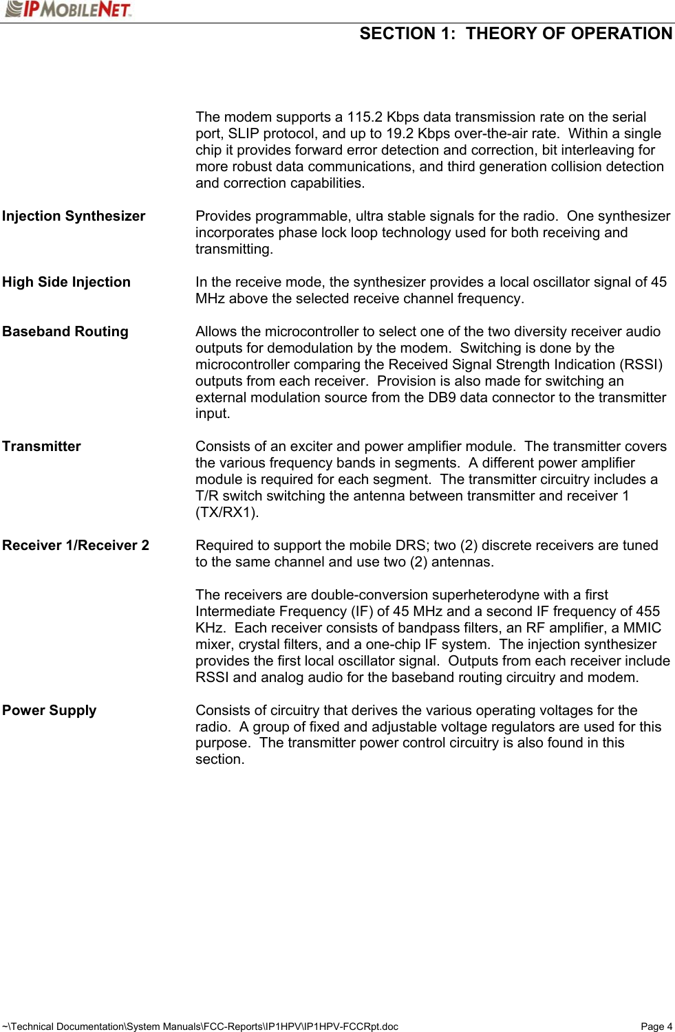  SECTION 1:  THEORY OF OPERATION  ~\Technical Documentation\System Manuals\FCC-Reports\IP1HPV\IP1HPV-FCCRpt.doc  Page 4      The modem supports a 115.2 Kbps data transmission rate on the serial port, SLIP protocol, and up to 19.2 Kbps over-the-air rate.  Within a single chip it provides forward error detection and correction, bit interleaving for more robust data communications, and third generation collision detection and correction capabilities.  Injection Synthesizer    Provides programmable, ultra stable signals for the radio.  One synthesizer incorporates phase lock loop technology used for both receiving and transmitting.  High Side Injection  In the receive mode, the synthesizer provides a local oscillator signal of 45 MHz above the selected receive channel frequency.  Baseband Routing  Allows the microcontroller to select one of the two diversity receiver audio outputs for demodulation by the modem.  Switching is done by the microcontroller comparing the Received Signal Strength Indication (RSSI) outputs from each receiver.  Provision is also made for switching an external modulation source from the DB9 data connector to the transmitter input.  Transmitter  Consists of an exciter and power amplifier module.  The transmitter covers the various frequency bands in segments.  A different power amplifier module is required for each segment.  The transmitter circuitry includes a T/R switch switching the antenna between transmitter and receiver 1 (TX/RX1).  Receiver 1/Receiver 2   Required to support the mobile DRS; two (2) discrete receivers are tuned to the same channel and use two (2) antennas.   The receivers are double-conversion superheterodyne with a first Intermediate Frequency (IF) of 45 MHz and a second IF frequency of 455 KHz.  Each receiver consists of bandpass filters, an RF amplifier, a MMIC mixer, crystal filters, and a one-chip IF system.  The injection synthesizer provides the first local oscillator signal.  Outputs from each receiver include RSSI and analog audio for the baseband routing circuitry and modem.  Power Supply   Consists of circuitry that derives the various operating voltages for the radio.  A group of fixed and adjustable voltage regulators are used for this purpose.  The transmitter power control circuitry is also found in this section.  