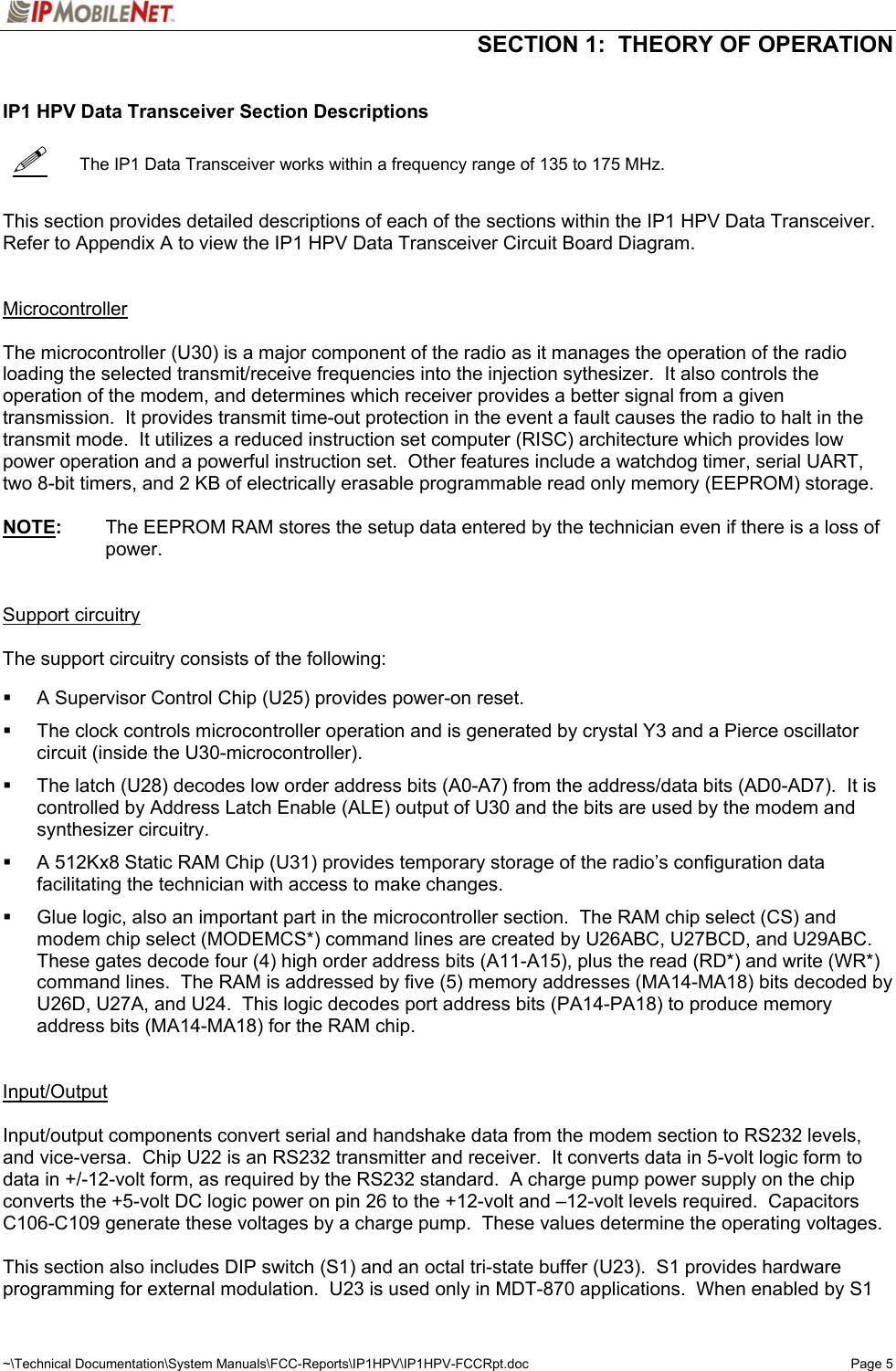  SECTION 1:  THEORY OF OPERATION  ~\Technical Documentation\System Manuals\FCC-Reports\IP1HPV\IP1HPV-FCCRpt.doc  Page 5    IP1 HPV Data Transceiver Section Descriptions     The IP1 Data Transceiver works within a frequency range of 135 to 175 MHz.   This section provides detailed descriptions of each of the sections within the IP1 HPV Data Transceiver.  Refer to Appendix A to view the IP1 HPV Data Transceiver Circuit Board Diagram.   Microcontroller   The microcontroller (U30) is a major component of the radio as it manages the operation of the radio loading the selected transmit/receive frequencies into the injection sythesizer.  It also controls the operation of the modem, and determines which receiver provides a better signal from a given transmission.  It provides transmit time-out protection in the event a fault causes the radio to halt in the transmit mode.  It utilizes a reduced instruction set computer (RISC) architecture which provides low power operation and a powerful instruction set.  Other features include a watchdog timer, serial UART, two 8-bit timers, and 2 KB of electrically erasable programmable read only memory (EEPROM) storage.  NOTE:  The EEPROM RAM stores the setup data entered by the technician even if there is a loss of power.   Support circuitry  The support circuitry consists of the following:      A Supervisor Control Chip (U25) provides power-on reset.    The clock controls microcontroller operation and is generated by crystal Y3 and a Pierce oscillator circuit (inside the U30-microcontroller).    The latch (U28) decodes low order address bits (A0-A7) from the address/data bits (AD0-AD7).  It is controlled by Address Latch Enable (ALE) output of U30 and the bits are used by the modem and synthesizer circuitry.    A 512Kx8 Static RAM Chip (U31) provides temporary storage of the radio’s configuration data facilitating the technician with access to make changes.    Glue logic, also an important part in the microcontroller section.  The RAM chip select (CS) and modem chip select (MODEMCS*) command lines are created by U26ABC, U27BCD, and U29ABC.  These gates decode four (4) high order address bits (A11-A15), plus the read (RD*) and write (WR*) command lines.  The RAM is addressed by five (5) memory addresses (MA14-MA18) bits decoded by U26D, U27A, and U24.  This logic decodes port address bits (PA14-PA18) to produce memory address bits (MA14-MA18) for the RAM chip.   Input/Output   Input/output components convert serial and handshake data from the modem section to RS232 levels, and vice-versa.  Chip U22 is an RS232 transmitter and receiver.  It converts data in 5-volt logic form to data in +/-12-volt form, as required by the RS232 standard.  A charge pump power supply on the chip converts the +5-volt DC logic power on pin 26 to the +12-volt and –12-volt levels required.  Capacitors C106-C109 generate these voltages by a charge pump.  These values determine the operating voltages.  This section also includes DIP switch (S1) and an octal tri-state buffer (U23).  S1 provides hardware programming for external modulation.  U23 is used only in MDT-870 applications.  When enabled by S1 