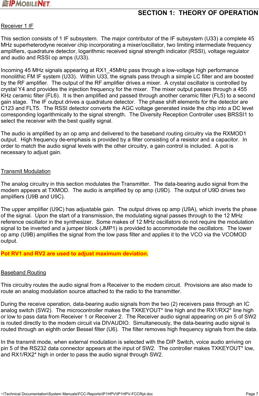  SECTION 1:  THEORY OF OPERATION  ~\Technical Documentation\System Manuals\FCC-Reports\IP1HPV\IP1HPV-FCCRpt.doc  Page 7 Receiver 1 IF    This section consists of 1 IF subsystem.  The major contributor of the IF subsystem (U33) a complete 45 MHz superheterodyne receiver chip incorporating a mixer/oscillator, two limiting intermediate frequency amplifiers, quadrature detector, logarithmic received signal strength indicator (RSSI), voltage regulator and audio and RSSI op amps (U33).  Incoming 45 MHz signals appearing at RX1_45MHz pass through a low-voltage high performance monolithic FM IF system (U33).  Within U33, the signals pass through a simple LC filter and are boosted by the RF amplifier.  The output of the RF amplifier drives a mixer.  A crystal oscillator is controlled by crystal Y4 and provides the injection frequency for the mixer.  The mixer output passes through a 455 KHz ceramic filter (FL6).  It is then amplified and passed through another ceramic filter (FL5) to a second gain stage.  The IF output drives a quadrature detector.  The phase shift elements for the detector are C123 and FLT5.  The RSSI detector converts the AGC voltage generated inside the chip into a DC level corresponding logarithmically to the signal strength.  The Diversity Reception Controller uses BRSSI1 to select the receiver with the best quality signal.  The audio is amplified by an op amp and delivered to the baseband routing circuitry via the RXMOD1 output.  High frequency de-emphasis is provided by a filter consisting of a resistor and a capacitor.  In order to match the audio signal levels with the other circuitry, a gain control is included.  A pot is necessary to adjust gain.    Transmit Modulation   The analog circuitry in this section modulates the Transmitter.  The data-bearing audio signal from the modem appears at TXMOD.  The audio is amplified by op amp (U9D).  The output of U9D drives two amplifiers (U9B and U9C).  The upper amplifier (U9C) has adjustable gain.  The output drives op amp (U9A), which inverts the phase of the signal.  Upon the start of a transmission, the modulating signal passes through to the 12 MHz reference oscillator in the synthesizer.  Some makes of 12 MHz oscillators do not require the modulation signal to be inverted and a jumper block (JMP1) is provided to accommodate the oscillators.  The lower op amp (U9B) amplifies the signal from the low pass filter and applies it to the VCO via the VCOMOD output.  Pot RV1 and RV2 are used to adjust maximum deviation.   Baseband Routing    This circuitry routes the audio signal from a Receiver to the modem circuit.  Provisions are also made to route an analog modulation source attached to the radio to the transmitter.  During the receive operation, data-bearing audio signals from the two (2) receivers pass through an IC analog switch (SW2).  The microcontroller makes the TXKEYOUT* line high and the RX1/RX2* line high or low to pass data from Receiver 1 or Receiver 2.  The Receiver audio signal appearing on pin 5 of SW2 is routed directly to the modem circuit via DIVAUDIO.  Simultaneously, the data-bearing audio signal is routed through an eighth order Bessel filter (U6).  The filter removes high frequency signals from the data.    In the transmit mode, when external modulation is selected with the DIP Switch, voice audio arriving on pin 5 of the RS232 data connector appears at the input of SW2.  The controller makes TXKEYOUT* low, and RX1/RX2* high in order to pass the audio signal through SW2.   