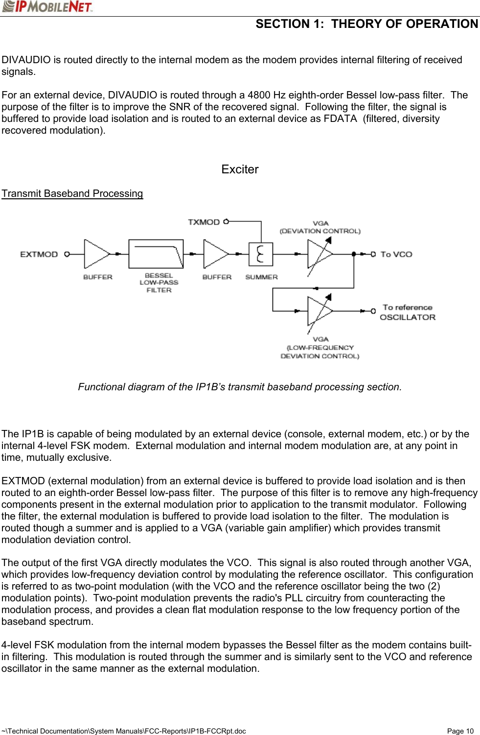  SECTION 1:  THEORY OF OPERATION  ~\Technical Documentation\System Manuals\FCC-Reports\IP1B-FCCRpt.doc  Page 10  DIVAUDIO is routed directly to the internal modem as the modem provides internal filtering of received signals.  For an external device, DIVAUDIO is routed through a 4800 Hz eighth-order Bessel low-pass filter.  The purpose of the filter is to improve the SNR of the recovered signal.  Following the filter, the signal is buffered to provide load isolation and is routed to an external device as FDATA  (filtered, diversity recovered modulation).   Exciter  Transmit Baseband Processing  Functional diagram of the IP1B’s transmit baseband processing section.    The IP1B is capable of being modulated by an external device (console, external modem, etc.) or by the internal 4-level FSK modem.  External modulation and internal modem modulation are, at any point in time, mutually exclusive.  EXTMOD (external modulation) from an external device is buffered to provide load isolation and is then routed to an eighth-order Bessel low-pass filter.  The purpose of this filter is to remove any high-frequency components present in the external modulation prior to application to the transmit modulator.  Following the filter, the external modulation is buffered to provide load isolation to the filter.  The modulation is routed though a summer and is applied to a VGA (variable gain amplifier) which provides transmit modulation deviation control.  The output of the first VGA directly modulates the VCO.  This signal is also routed through another VGA, which provides low-frequency deviation control by modulating the reference oscillator.  This configuration is referred to as two-point modulation (with the VCO and the reference oscillator being the two (2) modulation points).  Two-point modulation prevents the radio&apos;s PLL circuitry from counteracting the modulation process, and provides a clean flat modulation response to the low frequency portion of the baseband spectrum.  4-level FSK modulation from the internal modem bypasses the Bessel filter as the modem contains built-in filtering.  This modulation is routed through the summer and is similarly sent to the VCO and reference oscillator in the same manner as the external modulation.  