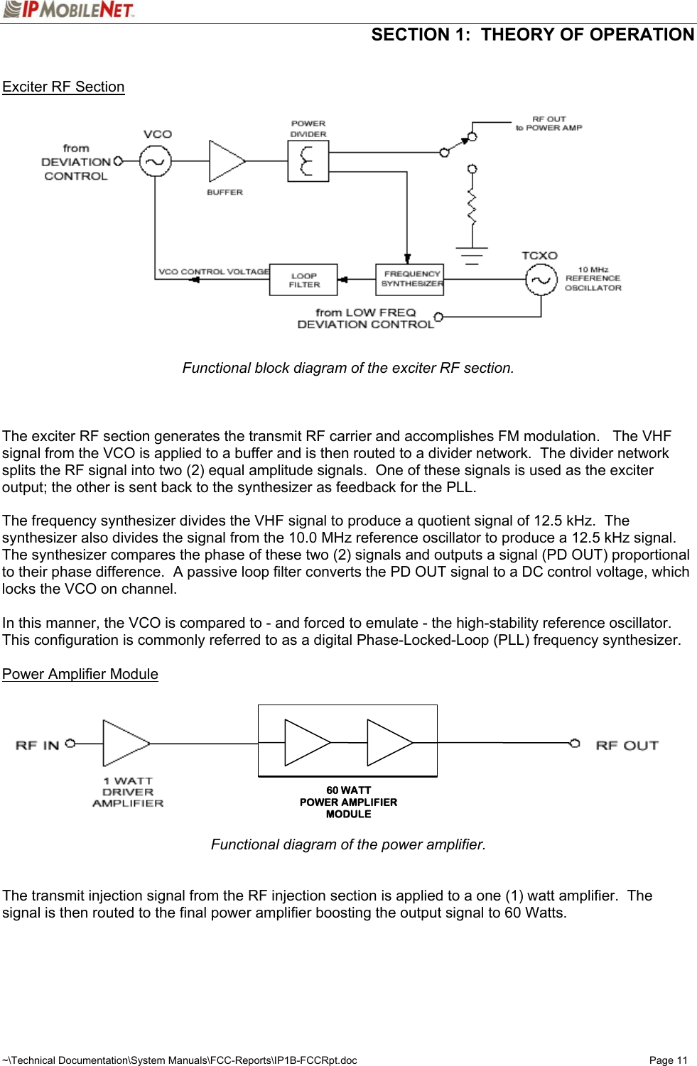  SECTION 1:  THEORY OF OPERATION  ~\Technical Documentation\System Manuals\FCC-Reports\IP1B-FCCRpt.doc  Page 11  Exciter RF Section  Functional block diagram of the exciter RF section.    The exciter RF section generates the transmit RF carrier and accomplishes FM modulation.   The VHF signal from the VCO is applied to a buffer and is then routed to a divider network.  The divider network splits the RF signal into two (2) equal amplitude signals.  One of these signals is used as the exciter output; the other is sent back to the synthesizer as feedback for the PLL.  The frequency synthesizer divides the VHF signal to produce a quotient signal of 12.5 kHz.  The synthesizer also divides the signal from the 10.0 MHz reference oscillator to produce a 12.5 kHz signal.  The synthesizer compares the phase of these two (2) signals and outputs a signal (PD OUT) proportional to their phase difference.  A passive loop filter converts the PD OUT signal to a DC control voltage, which locks the VCO on channel.  In this manner, the VCO is compared to - and forced to emulate - the high-stability reference oscillator.  This configuration is commonly referred to as a digital Phase-Locked-Loop (PLL) frequency synthesizer.  Power Amplifier Module Functional diagram of the power amplifier.   The transmit injection signal from the RF injection section is applied to a one (1) watt amplifier.  The signal is then routed to the final power amplifier boosting the output signal to 60 Watts.    60 WATTPOWER AMPLIFIERMODULE
