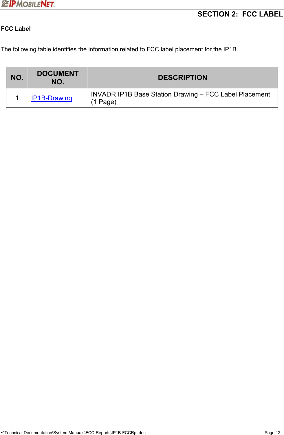  SECTION 2:  FCC LABEL  ~\Technical Documentation\System Manuals\FCC-Reports\IP1B-FCCRpt.doc  Page 12 FCC Label   The following table identifies the information related to FCC label placement for the IP1B.   NO.  DOCUMENT NO.  DESCRIPTION 1  IP1B-Drawing INVADR IP1B Base Station Drawing – FCC Label Placement (1 Page)  