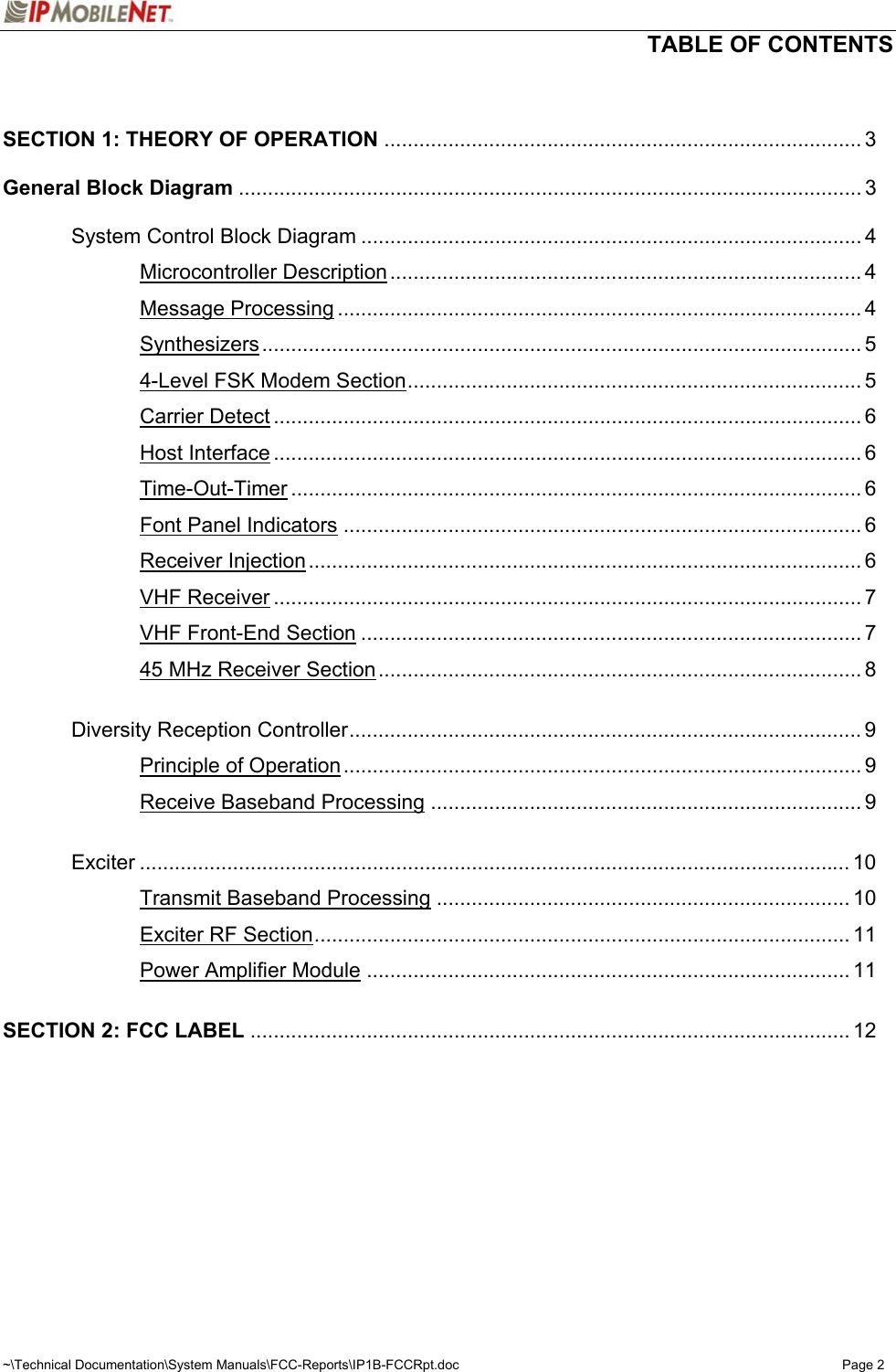   TABLE OF CONTENTS  ~\Technical Documentation\System Manuals\FCC-Reports\IP1B-FCCRpt.doc  Page 2   SECTION 1: THEORY OF OPERATION .................................................................................. 3  General Block Diagram ........................................................................................................... 3    System Control Block Diagram ...................................................................................... 4   Microcontroller Description................................................................................. 4   Message Processing .......................................................................................... 4   Synthesizers....................................................................................................... 5     4-Level FSK Modem Section.............................................................................. 5   Carrier Detect ..................................................................................................... 6   Host Interface ..................................................................................................... 6   Time-Out-Timer .................................................................................................. 6   Font Panel Indicators ......................................................................................... 6   Receiver Injection............................................................................................... 6   VHF Receiver ..................................................................................................... 7   VHF Front-End Section ...................................................................................... 7     45 MHz Receiver Section................................................................................... 8    Diversity Reception Controller........................................................................................ 9   Principle of Operation......................................................................................... 9   Receive Baseband Processing .......................................................................... 9   Exciter .......................................................................................................................... 10   Transmit Baseband Processing ....................................................................... 10   Exciter RF Section............................................................................................ 11   Power Amplifier Module ................................................................................... 11  SECTION 2: FCC LABEL ....................................................................................................... 12   