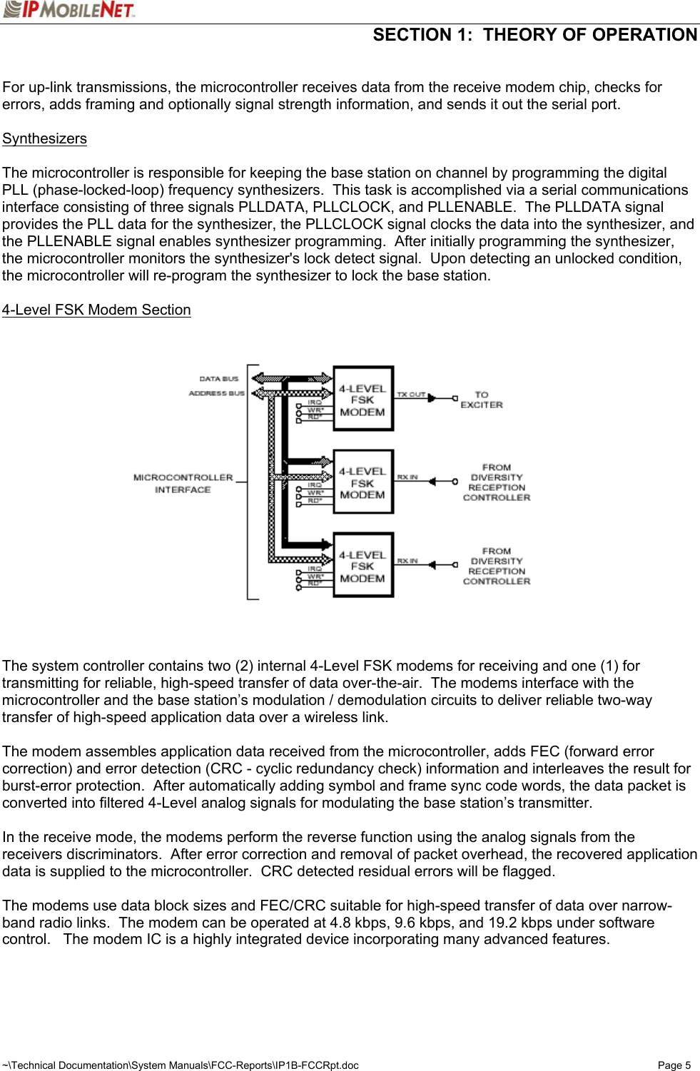  SECTION 1:  THEORY OF OPERATION  ~\Technical Documentation\System Manuals\FCC-Reports\IP1B-FCCRpt.doc  Page 5  For up-link transmissions, the microcontroller receives data from the receive modem chip, checks for errors, adds framing and optionally signal strength information, and sends it out the serial port.  Synthesizers  The microcontroller is responsible for keeping the base station on channel by programming the digital PLL (phase-locked-loop) frequency synthesizers.  This task is accomplished via a serial communications interface consisting of three signals PLLDATA, PLLCLOCK, and PLLENABLE.  The PLLDATA signal provides the PLL data for the synthesizer, the PLLCLOCK signal clocks the data into the synthesizer, and the PLLENABLE signal enables synthesizer programming.  After initially programming the synthesizer, the microcontroller monitors the synthesizer&apos;s lock detect signal.  Upon detecting an unlocked condition, the microcontroller will re-program the synthesizer to lock the base station.  4-Level FSK Modem Section      The system controller contains two (2) internal 4-Level FSK modems for receiving and one (1) for transmitting for reliable, high-speed transfer of data over-the-air.  The modems interface with the microcontroller and the base station’s modulation / demodulation circuits to deliver reliable two-way transfer of high-speed application data over a wireless link.  The modem assembles application data received from the microcontroller, adds FEC (forward error correction) and error detection (CRC - cyclic redundancy check) information and interleaves the result for burst-error protection.  After automatically adding symbol and frame sync code words, the data packet is converted into filtered 4-Level analog signals for modulating the base station’s transmitter.  In the receive mode, the modems perform the reverse function using the analog signals from the receivers discriminators.  After error correction and removal of packet overhead, the recovered application data is supplied to the microcontroller.  CRC detected residual errors will be flagged.  The modems use data block sizes and FEC/CRC suitable for high-speed transfer of data over narrow-band radio links.  The modem can be operated at 4.8 kbps, 9.6 kbps, and 19.2 kbps under software control.   The modem IC is a highly integrated device incorporating many advanced features.   