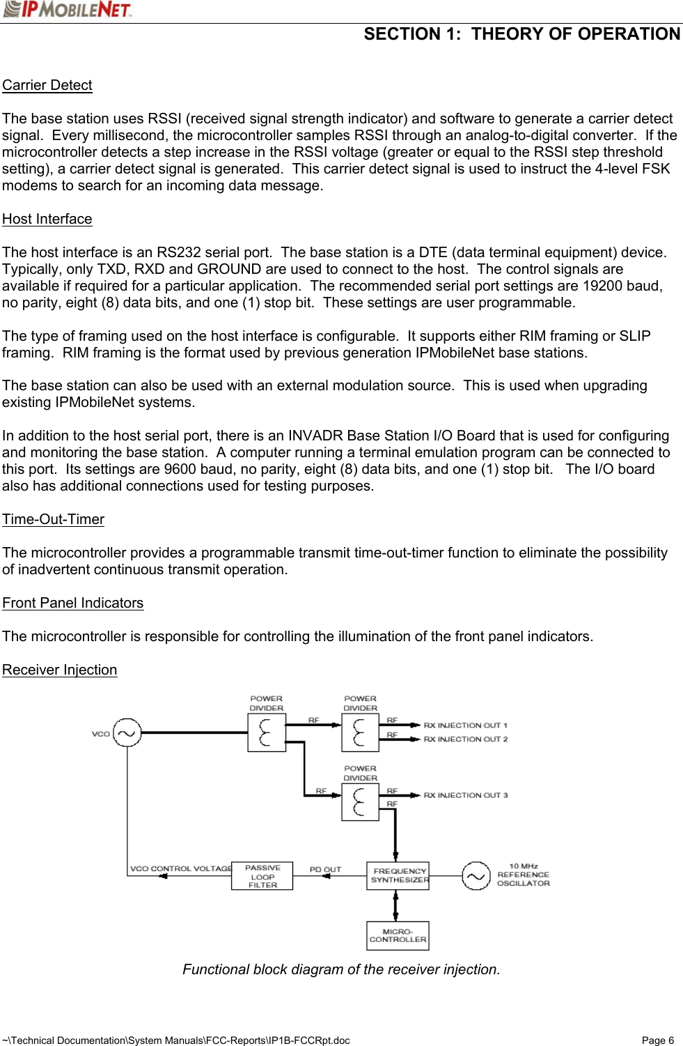  SECTION 1:  THEORY OF OPERATION  ~\Technical Documentation\System Manuals\FCC-Reports\IP1B-FCCRpt.doc  Page 6  Carrier Detect  The base station uses RSSI (received signal strength indicator) and software to generate a carrier detect signal.  Every millisecond, the microcontroller samples RSSI through an analog-to-digital converter.  If the microcontroller detects a step increase in the RSSI voltage (greater or equal to the RSSI step threshold setting), a carrier detect signal is generated.  This carrier detect signal is used to instruct the 4-level FSK modems to search for an incoming data message.  Host Interface  The host interface is an RS232 serial port.  The base station is a DTE (data terminal equipment) device.  Typically, only TXD, RXD and GROUND are used to connect to the host.  The control signals are available if required for a particular application.  The recommended serial port settings are 19200 baud, no parity, eight (8) data bits, and one (1) stop bit.  These settings are user programmable.    The type of framing used on the host interface is configurable.  It supports either RIM framing or SLIP framing.  RIM framing is the format used by previous generation IPMobileNet base stations.  The base station can also be used with an external modulation source.  This is used when upgrading existing IPMobileNet systems.    In addition to the host serial port, there is an INVADR Base Station I/O Board that is used for configuring and monitoring the base station.  A computer running a terminal emulation program can be connected to this port.  Its settings are 9600 baud, no parity, eight (8) data bits, and one (1) stop bit.   The I/O board also has additional connections used for testing purposes.  Time-Out-Timer  The microcontroller provides a programmable transmit time-out-timer function to eliminate the possibility of inadvertent continuous transmit operation.  Front Panel Indicators  The microcontroller is responsible for controlling the illumination of the front panel indicators.  Receiver Injection Functional block diagram of the receiver injection.  