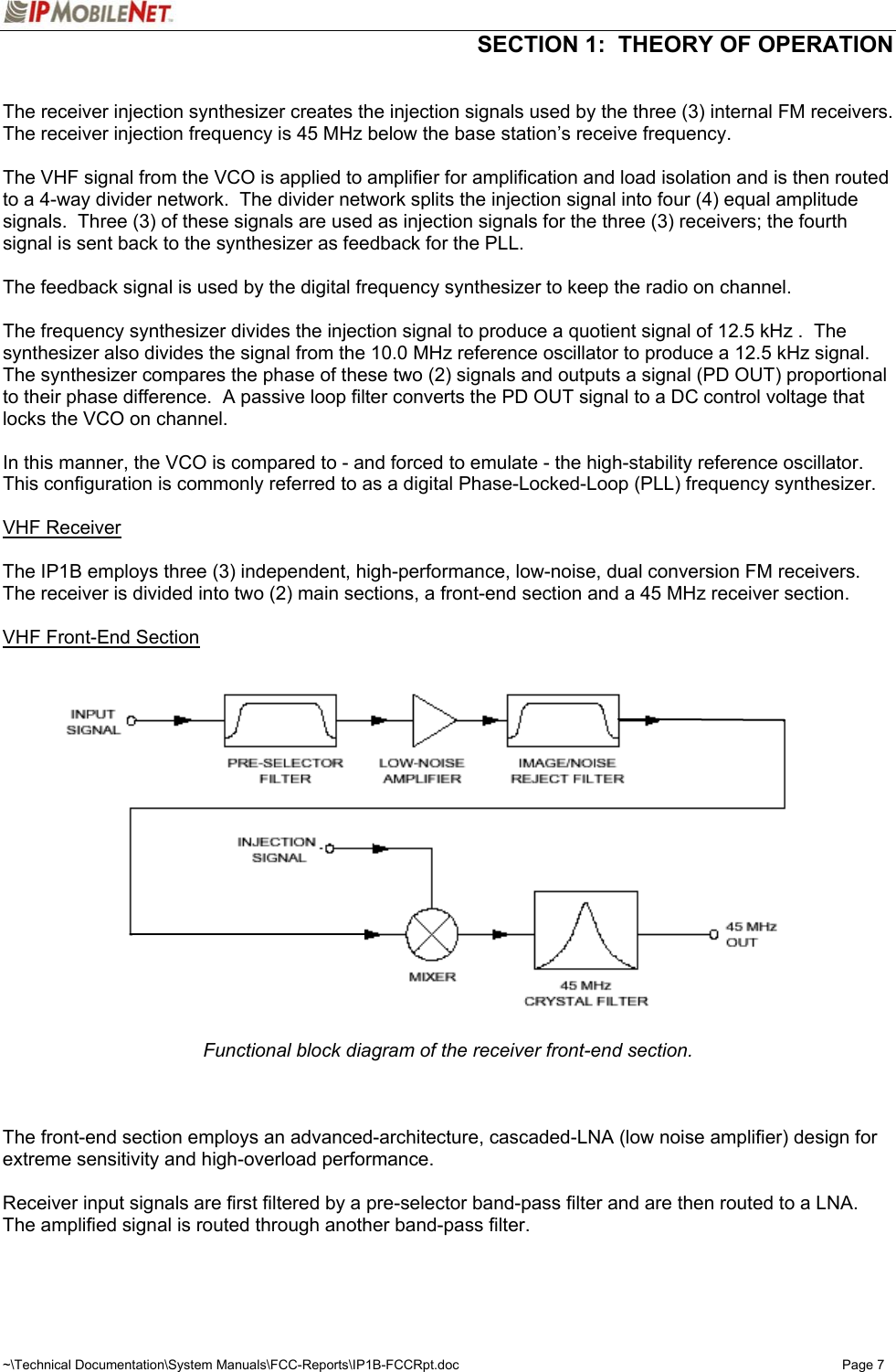  SECTION 1:  THEORY OF OPERATION  ~\Technical Documentation\System Manuals\FCC-Reports\IP1B-FCCRpt.doc  Page 7  The receiver injection synthesizer creates the injection signals used by the three (3) internal FM receivers.  The receiver injection frequency is 45 MHz below the base station’s receive frequency.  The VHF signal from the VCO is applied to amplifier for amplification and load isolation and is then routed to a 4-way divider network.  The divider network splits the injection signal into four (4) equal amplitude signals.  Three (3) of these signals are used as injection signals for the three (3) receivers; the fourth signal is sent back to the synthesizer as feedback for the PLL.  The feedback signal is used by the digital frequency synthesizer to keep the radio on channel.  The frequency synthesizer divides the injection signal to produce a quotient signal of 12.5 kHz .  The synthesizer also divides the signal from the 10.0 MHz reference oscillator to produce a 12.5 kHz signal.  The synthesizer compares the phase of these two (2) signals and outputs a signal (PD OUT) proportional to their phase difference.  A passive loop filter converts the PD OUT signal to a DC control voltage that locks the VCO on channel.  In this manner, the VCO is compared to - and forced to emulate - the high-stability reference oscillator.  This configuration is commonly referred to as a digital Phase-Locked-Loop (PLL) frequency synthesizer.  VHF Receiver  The IP1B employs three (3) independent, high-performance, low-noise, dual conversion FM receivers.  The receiver is divided into two (2) main sections, a front-end section and a 45 MHz receiver section.  VHF Front-End Section   Functional block diagram of the receiver front-end section.    The front-end section employs an advanced-architecture, cascaded-LNA (low noise amplifier) design for extreme sensitivity and high-overload performance.  Receiver input signals are first filtered by a pre-selector band-pass filter and are then routed to a LNA.  The amplified signal is routed through another band-pass filter.    