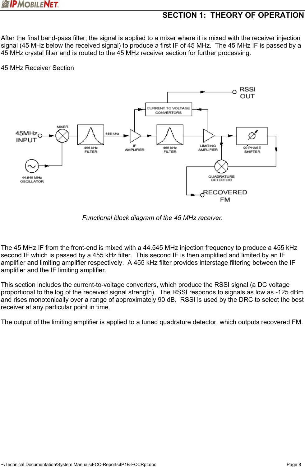  SECTION 1:  THEORY OF OPERATION  ~\Technical Documentation\System Manuals\FCC-Reports\IP1B-FCCRpt.doc  Page 8  After the final band-pass filter, the signal is applied to a mixer where it is mixed with the receiver injection signal (45 MHz below the received signal) to produce a first IF of 45 MHz.  The 45 MHz IF is passed by a 45 MHz crystal filter and is routed to the 45 MHz receiver section for further processing.  45 MHz Receiver Section   Functional block diagram of the 45 MHz receiver.    The 45 MHz IF from the front-end is mixed with a 44.545 MHz injection frequency to produce a 455 kHz second IF which is passed by a 455 kHz filter.  This second IF is then amplified and limited by an IF amplifier and limiting amplifier respectively.  A 455 kHz filter provides interstage filtering between the IF amplifier and the IF limiting amplifier.  This section includes the current-to-voltage converters, which produce the RSSI signal (a DC voltage proportional to the log of the received signal strength).  The RSSI responds to signals as low as -125 dBm and rises monotonically over a range of approximately 90 dB.  RSSI is used by the DRC to select the best receiver at any particular point in time.  The output of the limiting amplifier is applied to a tuned quadrature detector, which outputs recovered FM.   