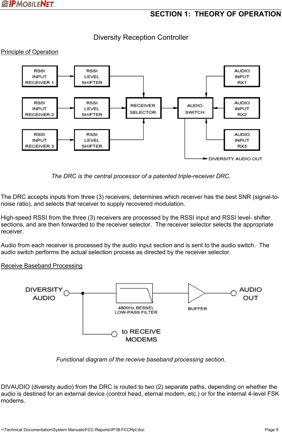  SECTION 1:  THEORY OF OPERATION  ~\Technical Documentation\System Manuals\FCC-Reports\IP1B-FCCRpt.doc  Page 9  Diversity Reception Controller  Principle of Operation  The DRC is the central processor of a patented triple-receiver DRC.   The DRC accepts inputs from three (3) receivers, determines which receiver has the best SNR (signal-to-noise ratio), and selects that receiver to supply recovered modulation.  High-speed RSSI from the three (3) receivers are processed by the RSSI input and RSSI level- shifter sections, and are then forwarded to the receiver selector.  The receiver selector selects the appropriate receiver.  Audio from each receiver is processed by the audio input section and is sent to the audio switch.  The audio switch performs the actual selection process as directed by the receiver selector.  Receive Baseband Processing   Functional diagram of the receive baseband processing section.    DIVAUDIO (diversity audio) from the DRC is routed to two (2) separate paths, depending on whether the audio is destined for an external device (control head, eternal modem, etc.) or for the internal 4-level FSK modems. 