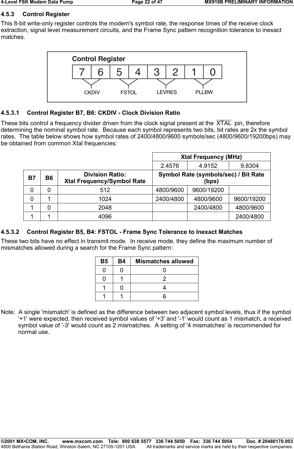 4-Level FSK Modem Data Pump  Page 22 of 47  MX919B PRELIMINARY INFORMATION   ©2001 MX•COM, INC.  www.mxcom.com    Tele:  800 638 5577   336 744 5050    Fax:  336 744 5054  Doc. # 20480170.003 4800 Bethania Station Road, Winston-Salem, NC 27105-1201 USA  All trademarks and service marks are held by their respective companies. 4.5.3 Control Register This 8-bit write-only register controls the modem&apos;s symbol rate, the response times of the receive clock extraction, signal level measurement circuits, and the Frame Sync pattern recognition tolerance to inexact matches. 76543210Control RegisterFSTOL LEVRES PLLBWCKDIV 4.5.3.1  Control Register B7, B6: CKDIV - Clock Division Ratio These bits control a frequency divider driven from the clock signal present at the  XTAL  pin, therefore determining the nominal symbol rate.  Because each symbol represents two bits, bit rates are 2x the symbol rates.  The table below shows how symbol rates of 2400/4800/9600 symbols/sec (4800/9600/19200bps) may be obtained from common Xtal frequencies:        Xtal Frequency (MHz)      2.4576  4.9152  9.8304 B7 B6  Division Ratio: Xtal Frequency/Symbol Rate Symbol Rate (symbols/sec) / Bit Rate (bps) 0 0  512  4800/9600 9600/19200   0 1  1024  2400/4800 4800/9600 9600/19200 1 0  2048    2400/4800 4800/9600 1 1  4096      2400/4800  4.5.3.2  Control Register B5, B4: FSTOL - Frame Sync Tolerance to Inexact Matches These two bits have no effect in transmit mode.  In receive mode, they define the maximum number of mismatches allowed during a search for the Frame Sync pattern:  B5 B4 Mismatches allowed 0 0  0 0 1  2 1 0  4 1 1  6  Note:  A single &apos;mismatch&apos; is defined as the difference between two adjacent symbol levels, thus if the symbol &apos;+1&apos; were expected, then received symbol values of &apos;+3&apos; and &apos;-1&apos; would count as 1 mismatch, a received symbol value of &apos;-3&apos; would count as 2 mismatches.  A setting of &apos;4 mismatches&apos; is recommended for normal use. 
