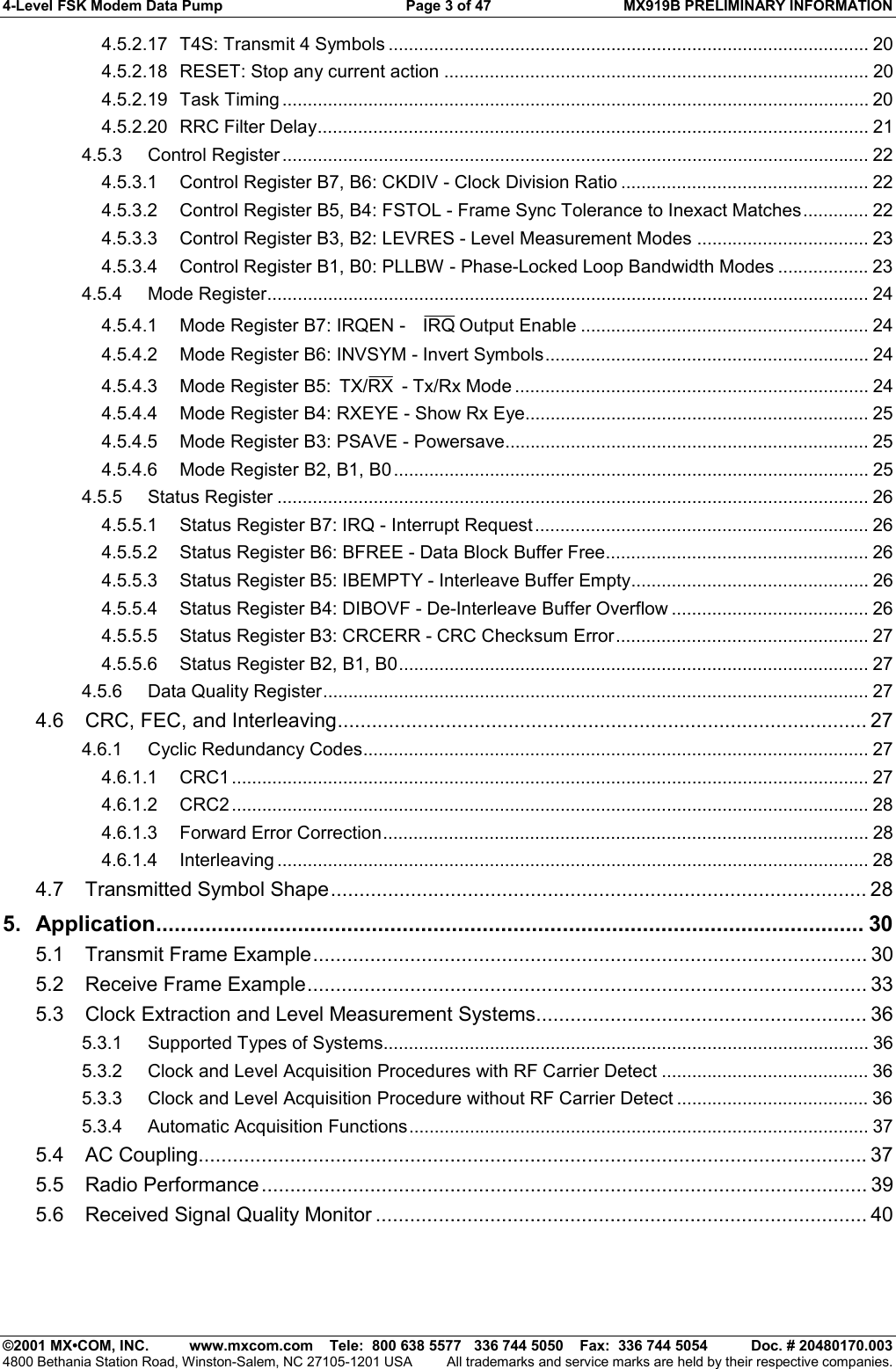 4-Level FSK Modem Data Pump  Page 3 of 47  MX919B PRELIMINARY INFORMATION   ©2001 MX•COM, INC.  www.mxcom.com    Tele:  800 638 5577   336 744 5050    Fax:  336 744 5054  Doc. # 20480170.003 4800 Bethania Station Road, Winston-Salem, NC 27105-1201 USA  All trademarks and service marks are held by their respective companies. 4.5.2.17 T4S: Transmit 4 Symbols ............................................................................................... 20 4.5.2.18 RESET: Stop any current action .................................................................................... 20 4.5.2.19 Task Timing .................................................................................................................... 20 4.5.2.20 RRC Filter Delay............................................................................................................. 21 4.5.3 Control Register .................................................................................................................... 22 4.5.3.1 Control Register B7, B6: CKDIV - Clock Division Ratio ................................................. 22 4.5.3.2 Control Register B5, B4: FSTOL - Frame Sync Tolerance to Inexact Matches............. 22 4.5.3.3 Control Register B3, B2: LEVRES - Level Measurement Modes .................................. 23 4.5.3.4 Control Register B1, B0: PLLBW - Phase-Locked Loop Bandwidth Modes .................. 23 4.5.4 Mode Register....................................................................................................................... 24 4.5.4.1 Mode Register B7: IRQEN -   IRQ Output Enable ......................................................... 24 4.5.4.2 Mode Register B6: INVSYM - Invert Symbols................................................................ 24 4.5.4.3 Mode Register B5:  RXTX/  - Tx/Rx Mode ...................................................................... 24 4.5.4.4 Mode Register B4: RXEYE - Show Rx Eye.................................................................... 25 4.5.4.5 Mode Register B3: PSAVE - Powersave........................................................................ 25 4.5.4.6 Mode Register B2, B1, B0.............................................................................................. 25 4.5.5 Status Register ..................................................................................................................... 26 4.5.5.1 Status Register B7: IRQ - Interrupt Request .................................................................. 26 4.5.5.2 Status Register B6: BFREE - Data Block Buffer Free.................................................... 26 4.5.5.3 Status Register B5: IBEMPTY - Interleave Buffer Empty............................................... 26 4.5.5.4 Status Register B4: DIBOVF - De-Interleave Buffer Overflow ....................................... 26 4.5.5.5 Status Register B3: CRCERR - CRC Checksum Error.................................................. 27 4.5.5.6 Status Register B2, B1, B0............................................................................................. 27 4.5.6 Data Quality Register............................................................................................................ 27 4.6 CRC, FEC, and Interleaving............................................................................................. 27 4.6.1 Cyclic Redundancy Codes.................................................................................................... 27 4.6.1.1 CRC1 .............................................................................................................................. 27 4.6.1.2 CRC2 .............................................................................................................................. 28 4.6.1.3 Forward Error Correction................................................................................................ 28 4.6.1.4 Interleaving ..................................................................................................................... 28 4.7 Transmitted Symbol Shape.............................................................................................. 28 5. Application................................................................................................................... 30 5.1 Transmit Frame Example................................................................................................. 30 5.2 Receive Frame Example.................................................................................................. 33 5.3 Clock Extraction and Level Measurement Systems.......................................................... 36 5.3.1 Supported Types of Systems................................................................................................ 36 5.3.2 Clock and Level Acquisition Procedures with RF Carrier Detect ......................................... 36 5.3.3 Clock and Level Acquisition Procedure without RF Carrier Detect ...................................... 36 5.3.4 Automatic Acquisition Functions........................................................................................... 37 5.4 AC Coupling.....................................................................................................................37 5.5 Radio Performance.......................................................................................................... 39 5.6 Received Signal Quality Monitor ...................................................................................... 40 