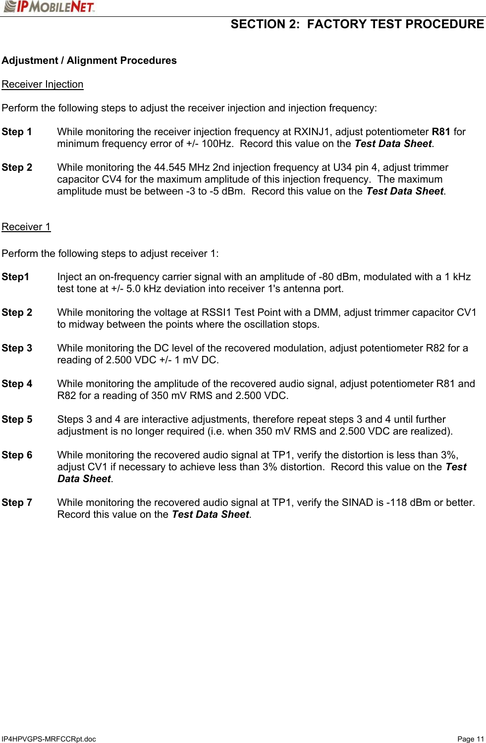   SECTION 2:  FACTORY TEST PROCEDURE  IP4HPVGPS-MRFCCRpt.doc   Page 11  Adjustment / Alignment Procedures  Receiver Injection  Perform the following steps to adjust the receiver injection and injection frequency:  Step 1  While monitoring the receiver injection frequency at RXINJ1, adjust potentiometer R81 for minimum frequency error of +/- 100Hz.  Record this value on the Test Data Sheet.  Step 2  While monitoring the 44.545 MHz 2nd injection frequency at U34 pin 4, adjust trimmer capacitor CV4 for the maximum amplitude of this injection frequency.  The maximum amplitude must be between -3 to -5 dBm.  Record this value on the Test Data Sheet.   Receiver 1  Perform the following steps to adjust receiver 1:  Step1  Inject an on-frequency carrier signal with an amplitude of -80 dBm, modulated with a 1 kHz test tone at +/- 5.0 kHz deviation into receiver 1&apos;s antenna port.  Step 2  While monitoring the voltage at RSSI1 Test Point with a DMM, adjust trimmer capacitor CV1 to midway between the points where the oscillation stops.  Step 3  While monitoring the DC level of the recovered modulation, adjust potentiometer R82 for a reading of 2.500 VDC +/- 1 mV DC.    Step 4  While monitoring the amplitude of the recovered audio signal, adjust potentiometer R81 and R82 for a reading of 350 mV RMS and 2.500 VDC.    Step 5  Steps 3 and 4 are interactive adjustments, therefore repeat steps 3 and 4 until further adjustment is no longer required (i.e. when 350 mV RMS and 2.500 VDC are realized).  Step 6  While monitoring the recovered audio signal at TP1, verify the distortion is less than 3%, adjust CV1 if necessary to achieve less than 3% distortion.  Record this value on the Test Data Sheet.  Step 7  While monitoring the recovered audio signal at TP1, verify the SINAD is -118 dBm or better.  Record this value on the Test Data Sheet.   