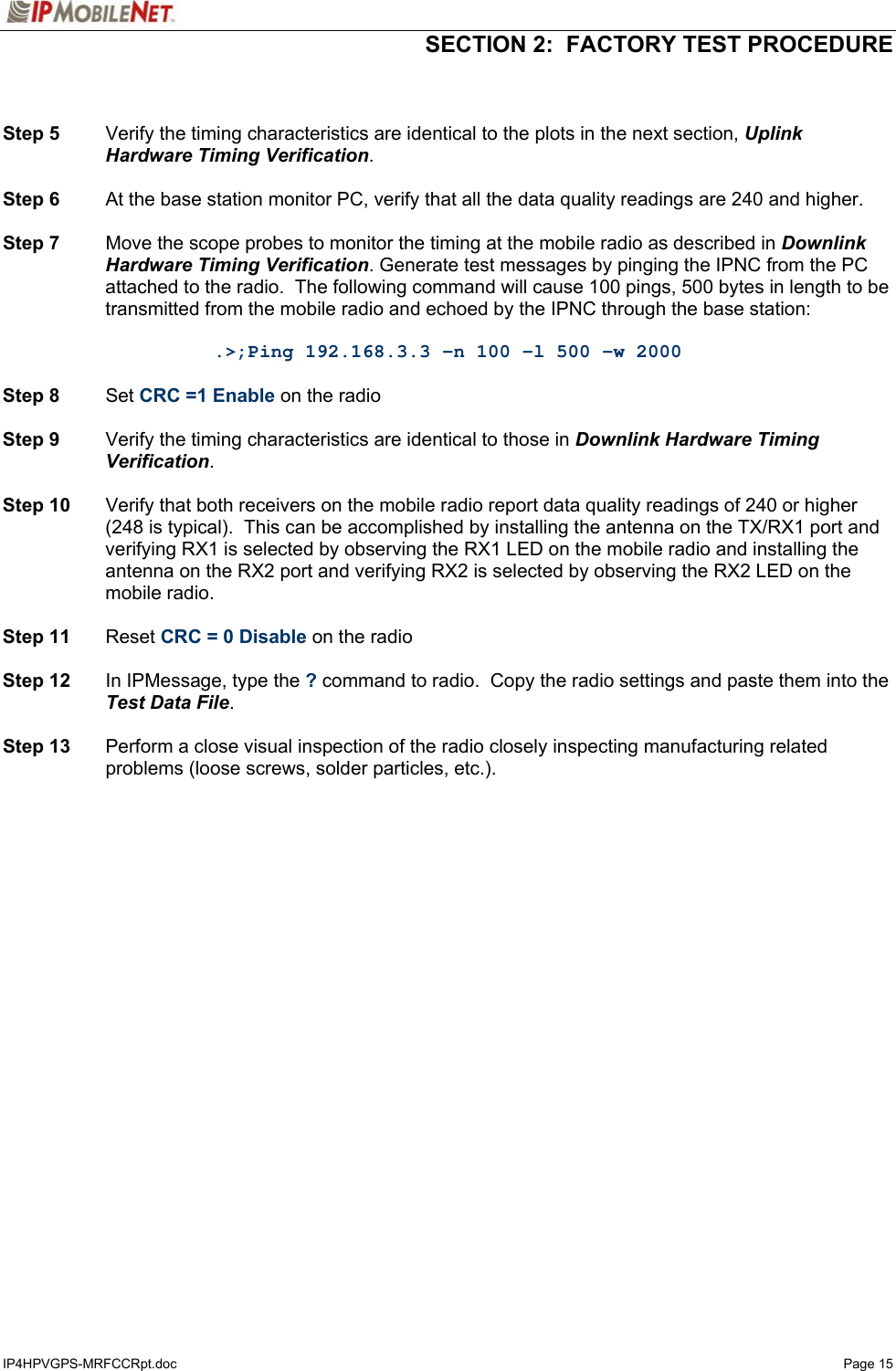   SECTION 2:  FACTORY TEST PROCEDURE  IP4HPVGPS-MRFCCRpt.doc   Page 15   Step 5  Verify the timing characteristics are identical to the plots in the next section, Uplink Hardware Timing Verification.  Step 6  At the base station monitor PC, verify that all the data quality readings are 240 and higher.  Step 7  Move the scope probes to monitor the timing at the mobile radio as described in Downlink Hardware Timing Verification. Generate test messages by pinging the IPNC from the PC attached to the radio.  The following command will cause 100 pings, 500 bytes in length to be transmitted from the mobile radio and echoed by the IPNC through the base station:  .&gt;;Ping 192.168.3.3 -n 100 -l 500 -w 2000  Step 8 Set CRC =1 Enable on the radio  Step 9  Verify the timing characteristics are identical to those in Downlink Hardware Timing Verification.  Step 10  Verify that both receivers on the mobile radio report data quality readings of 240 or higher (248 is typical).  This can be accomplished by installing the antenna on the TX/RX1 port and verifying RX1 is selected by observing the RX1 LED on the mobile radio and installing the antenna on the RX2 port and verifying RX2 is selected by observing the RX2 LED on the mobile radio.  Step 11 Reset CRC = 0 Disable on the radio  Step 12  In IPMessage, type the ? command to radio.  Copy the radio settings and paste them into the Test Data File.  Step 13  Perform a close visual inspection of the radio closely inspecting manufacturing related problems (loose screws, solder particles, etc.).  
