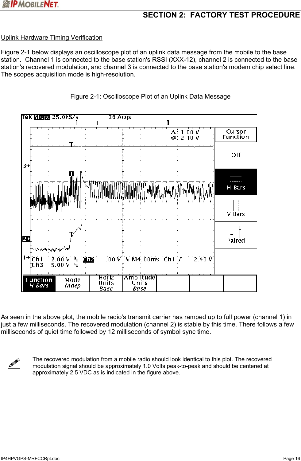   SECTION 2:  FACTORY TEST PROCEDURE  IP4HPVGPS-MRFCCRpt.doc   Page 16    Uplink Hardware Timing Verification  Figure 2-1 below displays an oscilloscope plot of an uplink data message from the mobile to the base station.  Channel 1 is connected to the base station&apos;s RSSI (XXX-12), channel 2 is connected to the base station&apos;s recovered modulation, and channel 3 is connected to the base station&apos;s modem chip select line.  The scopes acquisition mode is high-resolution.   Figure 2-1: Oscilloscope Plot of an Uplink Data Message      As seen in the above plot, the mobile radio&apos;s transmit carrier has ramped up to full power (channel 1) in just a few milliseconds. The recovered modulation (channel 2) is stable by this time. There follows a few milliseconds of quiet time followed by 12 milliseconds of symbol sync time.     The recovered modulation from a mobile radio should look identical to this plot. The recovered modulation signal should be approximately 1.0 Volts peak-to-peak and should be centered at approximately 2.5 VDC as is indicated in the figure above.        