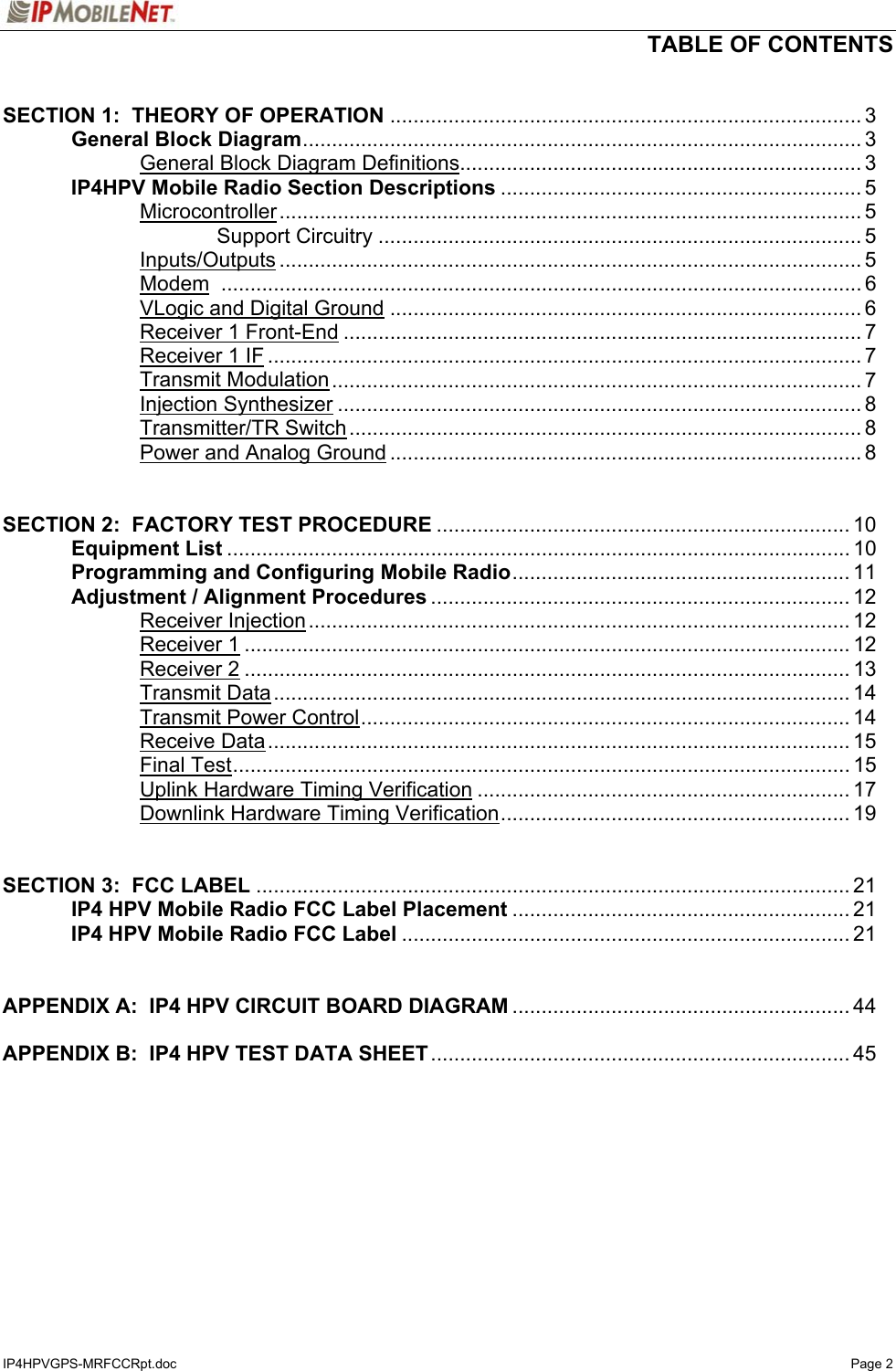   TABLE OF CONTENTS  IP4HPVGPS-MRFCCRpt.doc   Page 2  SECTION 1:  THEORY OF OPERATION ................................................................................. 3   General Block Diagram................................................................................................ 3     General Block Diagram Definitions..................................................................... 3  IP4HPV Mobile Radio Section Descriptions .............................................................. 5   Microcontroller.................................................................................................... 5     Support Circuitry ................................................................................... 5   Inputs/Outputs .................................................................................................... 5   Modem .............................................................................................................. 6   VLogic and Digital Ground ................................................................................. 6   Receiver 1 Front-End ......................................................................................... 7   Receiver 1 IF ...................................................................................................... 7   Transmit Modulation........................................................................................... 7   Injection Synthesizer .......................................................................................... 8   Transmitter/TR Switch........................................................................................ 8     Power and Analog Ground ................................................................................. 8   SECTION 2:  FACTORY TEST PROCEDURE ....................................................................... 10  Equipment List ........................................................................................................... 10   Programming and Configuring Mobile Radio.......................................................... 11   Adjustment / Alignment Procedures ........................................................................ 12   Receiver Injection............................................................................................. 12   Receiver 1........................................................................................................ 12   Receiver 2........................................................................................................ 13   Transmit Data................................................................................................... 14   Transmit Power Control.................................................................................... 14   Receive Data.................................................................................................... 15   Final Test.......................................................................................................... 15     Uplink Hardware Timing Verification ................................................................ 17     Downlink Hardware Timing Verification............................................................ 19   SECTION 3:  FCC LABEL ...................................................................................................... 21   IP4 HPV Mobile Radio FCC Label Placement .......................................................... 21  IP4 HPV Mobile Radio FCC Label ............................................................................. 21   APPENDIX A:  IP4 HPV CIRCUIT BOARD DIAGRAM .......................................................... 44  APPENDIX B:  IP4 HPV TEST DATA SHEET........................................................................ 45   