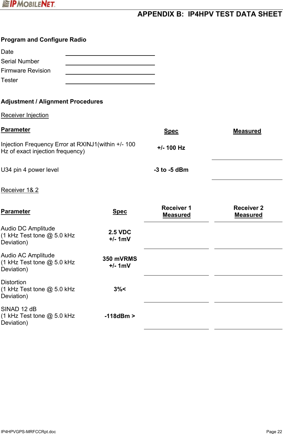  APPENDIX B:  IP4HPV TEST DATA SHEET IP4HPVGPS-MRFCCRpt.doc   Page 22   Program and Configure Radio  Date     Serial Number    Firmware Revision    Tester     Adjustment / Alignment Procedures   Receiver Injection   Parameter Spec  Measured Injection Frequency Error at RXINJ1(within +/- 100 Hz of exact injection frequency)  +/- 100 Hz    U34 pin 4 power level  -3 to -5 dBm    Receiver 1&amp; 2  Parameter Spec Receiver 1 Measured  Receiver 2 Measured Audio DC Amplitude (1 kHz Test tone @ 5.0 kHz Deviation) 2.5 VDC +/- 1mV       Audio AC Amplitude (1 kHz Test tone @ 5.0 kHz Deviation) 350 mVRMS +/- 1mV       Distortion (1 kHz Test tone @ 5.0 kHz Deviation) 3%&lt;       SINAD 12 dB (1 kHz Test tone @ 5.0 kHz Deviation) -118dBm &gt;       