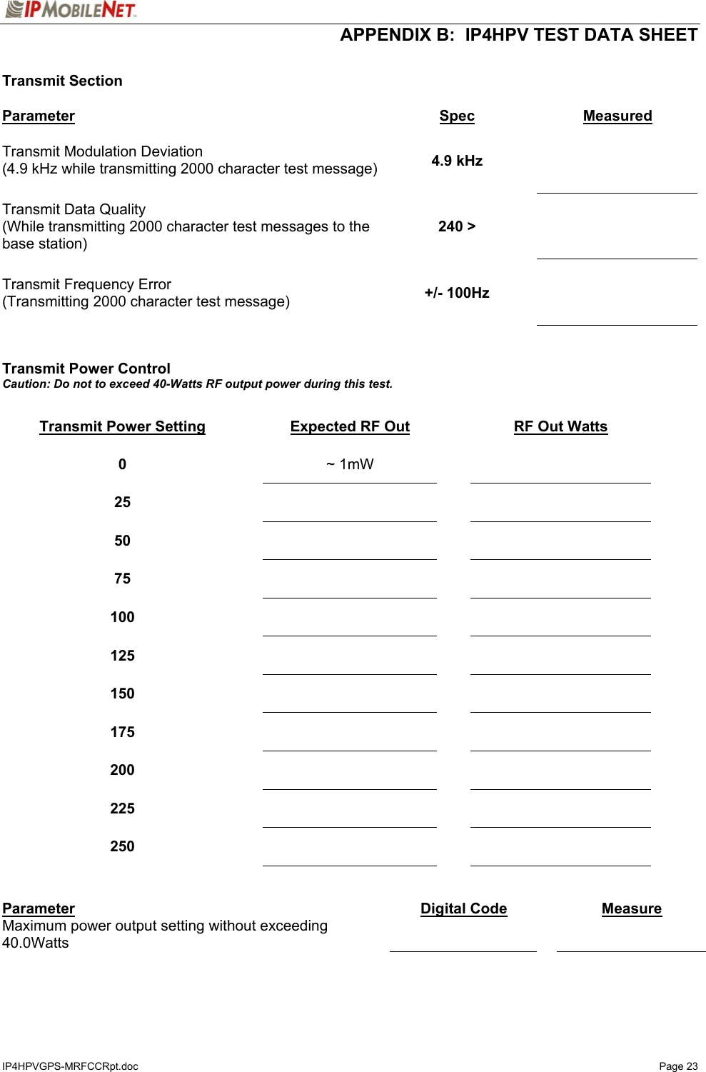  APPENDIX B:  IP4HPV TEST DATA SHEET IP4HPVGPS-MRFCCRpt.doc   Page 23  Transmit Section  Parameter Spec  Measured Transmit Modulation Deviation (4.9 kHz while transmitting 2000 character test message)  4.9 kHz    Transmit Data Quality (While transmitting 2000 character test messages to the base station) 240 &gt;    Transmit Frequency Error (Transmitting 2000 character test message)  +/- 100Hz      Transmit Power Control Caution: Do not to exceed 40-Watts RF output power during this test.  Transmit Power Setting  Expected RF Out  RF Out Watts 0   ~ 1mW    25      50      75      100      125      150      175      200      225      250        Parameter  Digital Code   Measure Maximum power output setting without exceeding 40.0Watts       