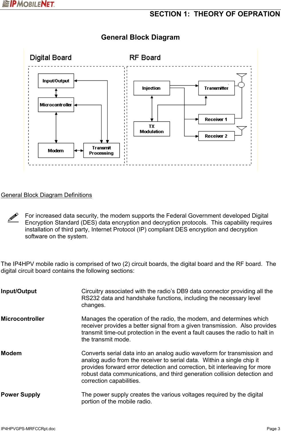   SECTION 1:  THEORY OF OEPRATION  IP4HPVGPS-MRFCCRpt.doc   Page 3    General Block Diagram      General Block Diagram Definitions       For increased data security, the modem supports the Federal Government developed Digital Encryption Standard (DES) data encryption and decryption protocols.  This capability requires installation of third party, Internet Protocol (IP) compliant DES encryption and decryption software on the system.    The IP4HPV mobile radio is comprised of two (2) circuit boards, the digital board and the RF board.  The digital circuit board contains the following sections:   Input/Output  Circuitry associated with the radio’s DB9 data connector providing all the RS232 data and handshake functions, including the necessary level changes.   Microcontroller  Manages the operation of the radio, the modem, and determines which receiver provides a better signal from a given transmission.  Also provides transmit time-out protection in the event a fault causes the radio to halt in the transmit mode.  Modem  Converts serial data into an analog audio waveform for transmission and analog audio from the receiver to serial data.  Within a single chip it provides forward error detection and correction, bit interleaving for more robust data communications, and third generation collision detection and correction capabilities.  Power Supply  The power supply creates the various voltages required by the digital portion of the mobile radio.