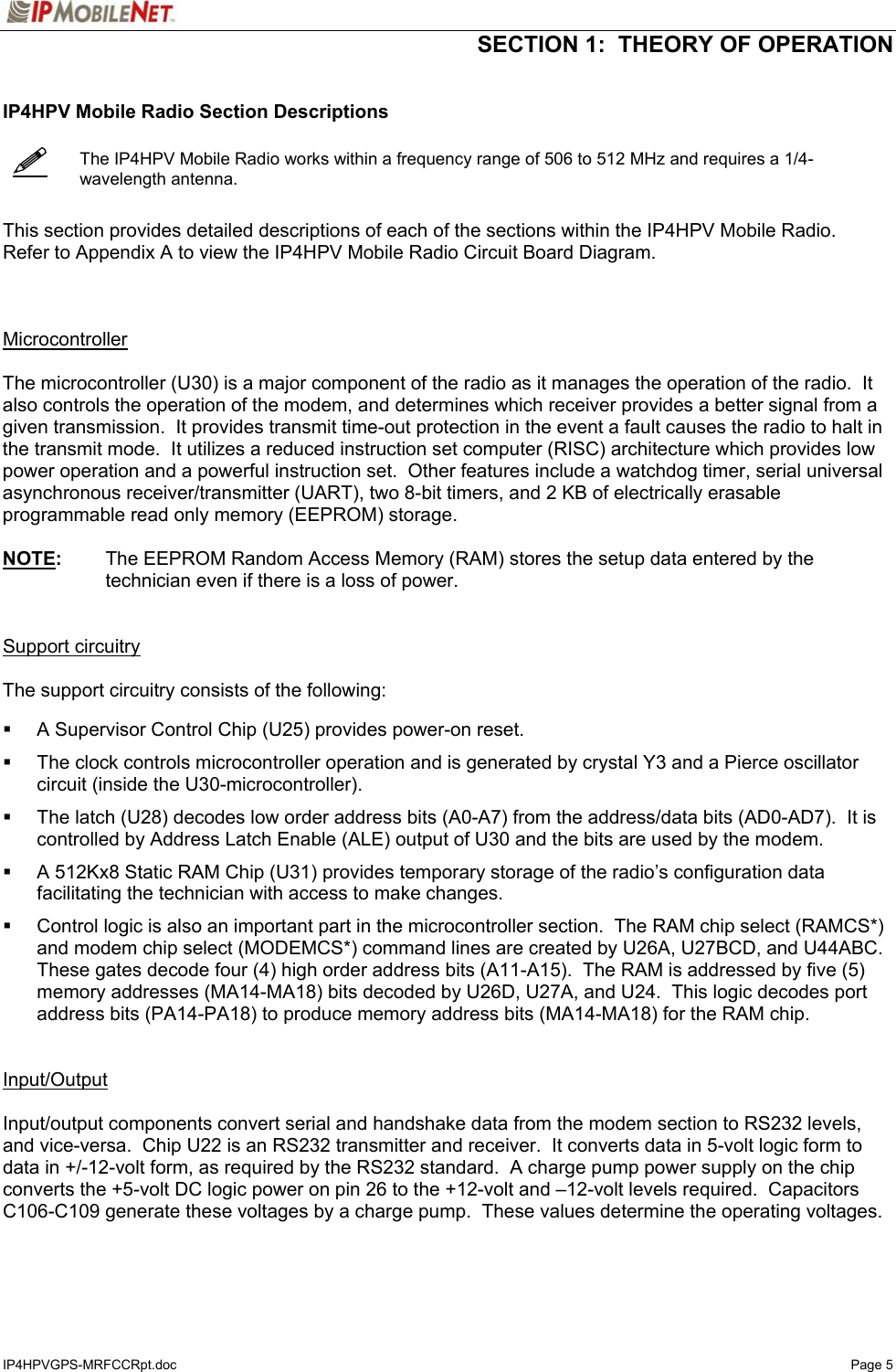  SECTION 1:  THEORY OF OPERATION  IP4HPVGPS-MRFCCRpt.doc   Page 5    IP4HPV Mobile Radio Section Descriptions     The IP4HPV Mobile Radio works within a frequency range of 506 to 512 MHz and requires a 1/4-wavelength antenna.   This section provides detailed descriptions of each of the sections within the IP4HPV Mobile Radio.  Refer to Appendix A to view the IP4HPV Mobile Radio Circuit Board Diagram.    Microcontroller  The microcontroller (U30) is a major component of the radio as it manages the operation of the radio.  It also controls the operation of the modem, and determines which receiver provides a better signal from a given transmission.  It provides transmit time-out protection in the event a fault causes the radio to halt in the transmit mode.  It utilizes a reduced instruction set computer (RISC) architecture which provides low power operation and a powerful instruction set.  Other features include a watchdog timer, serial universal asynchronous receiver/transmitter (UART), two 8-bit timers, and 2 KB of electrically erasable programmable read only memory (EEPROM) storage.  NOTE:  The EEPROM Random Access Memory (RAM) stores the setup data entered by the technician even if there is a loss of power.   Support circuitry  The support circuitry consists of the following:      A Supervisor Control Chip (U25) provides power-on reset.    The clock controls microcontroller operation and is generated by crystal Y3 and a Pierce oscillator circuit (inside the U30-microcontroller).    The latch (U28) decodes low order address bits (A0-A7) from the address/data bits (AD0-AD7).  It is controlled by Address Latch Enable (ALE) output of U30 and the bits are used by the modem.    A 512Kx8 Static RAM Chip (U31) provides temporary storage of the radio’s configuration data facilitating the technician with access to make changes.    Control logic is also an important part in the microcontroller section.  The RAM chip select (RAMCS*) and modem chip select (MODEMCS*) command lines are created by U26A, U27BCD, and U44ABC.  These gates decode four (4) high order address bits (A11-A15).  The RAM is addressed by five (5) memory addresses (MA14-MA18) bits decoded by U26D, U27A, and U24.  This logic decodes port address bits (PA14-PA18) to produce memory address bits (MA14-MA18) for the RAM chip.   Input/Output  Input/output components convert serial and handshake data from the modem section to RS232 levels, and vice-versa.  Chip U22 is an RS232 transmitter and receiver.  It converts data in 5-volt logic form to data in +/-12-volt form, as required by the RS232 standard.  A charge pump power supply on the chip converts the +5-volt DC logic power on pin 26 to the +12-volt and –12-volt levels required.  Capacitors C106-C109 generate these voltages by a charge pump.  These values determine the operating voltages.  