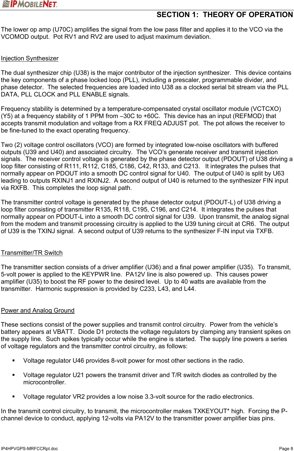  SECTION 1:  THEORY OF OPERATION  IP4HPVGPS-MRFCCRpt.doc   Page 8 The lower op amp (U70C) amplifies the signal from the low pass filter and applies it to the VCO via the VCOMOD output.  Pot RV1 and RV2 are used to adjust maximum deviation.   Injection Synthesizer  The dual synthesizer chip (U38) is the major contributor of the injection synthesizer.  This device contains the key components of a phase locked loop (PLL), including a prescaler, programmable divider, and phase detector.  The selected frequencies are loaded into U38 as a clocked serial bit stream via the PLL DATA, PLL CLOCK and PLL ENABLE signals.  Frequency stability is determined by a temperature-compensated crystal oscillator module (VCTCXO) (Y5) at a frequency stability of 1 PPM from –30C to +60C.  This device has an input (REFMOD) that accepts transmit modulation and voltage from a RX FREQ ADJUST pot.  The pot allows the receiver to be fine-tuned to the exact operating frequency.  Two (2) voltage control oscillators (VCO) are formed by integrated low-noise oscillators with buffered outputs (U39 and U40) and associated circuitry.  The VCO’s generate receiver and transmit injection signals.  The receiver control voltage is generated by the phase detector output (PDOUT) of U38 driving a loop filter consisting of R111, R112, C185, C186, C42, R133, and C213.   It integrates the pulses that normally appear on PDOUT into a smooth DC control signal for U40.  The output of U40 is split by U63 leading to outputs RXINJ1 and RXINJ2.  A second output of U40 is returned to the synthesizer FIN input via RXFB.  This completes the loop signal path.    The transmitter control voltage is generated by the phase detector output (PDOUT-L) of U38 driving a loop filter consisting of transmitter R135, R118, C195, C196, and C214.  It integrates the pulses that normally appear on PDOUT-L into a smooth DC control signal for U39.  Upon transmit, the analog signal from the modem and transmit processing circuitry is applied to the U39 tuning circuit at CR6.  The output of U39 is the TXINJ signal.  A second output of U39 returns to the synthesizer F-IN input via TXFB.   Transmitter/TR Switch  The transmitter section consists of a driver amplifier (U36) and a final power amplifier (U35).  To transmit, 5-volt power is applied to the KEYPWR line.  PA12V line is also powered up.  This causes power amplifier (U35) to boost the RF power to the desired level.  Up to 40 watts are available from the transmitter.  Harmonic suppression is provided by C233, L43, and L44.     Power and Analog Ground  These sections consist of the power supplies and transmit control circuitry.  Power from the vehicle’s battery appears at VBATT.  Diode D1 protects the voltage regulators by clamping any transient spikes on the supply line.  Such spikes typically occur while the engine is started.  The supply line powers a series of voltage regulators and the transmitter control circuitry, as follows:    Voltage regulator U46 provides 8-volt power for most other sections in the radio.    Voltage regulator U21 powers the transmit driver and T/R switch diodes as controlled by the microcontroller.    Voltage regulator VR2 provides a low noise 3.3-volt source for the radio electronics.  In the transmit control circuitry, to transmit, the microcontroller makes TXKEYOUT* high.  Forcing the P-channel device to conduct, applying 12-volts via PA12V to the transmitter power amplifier bias pins. 