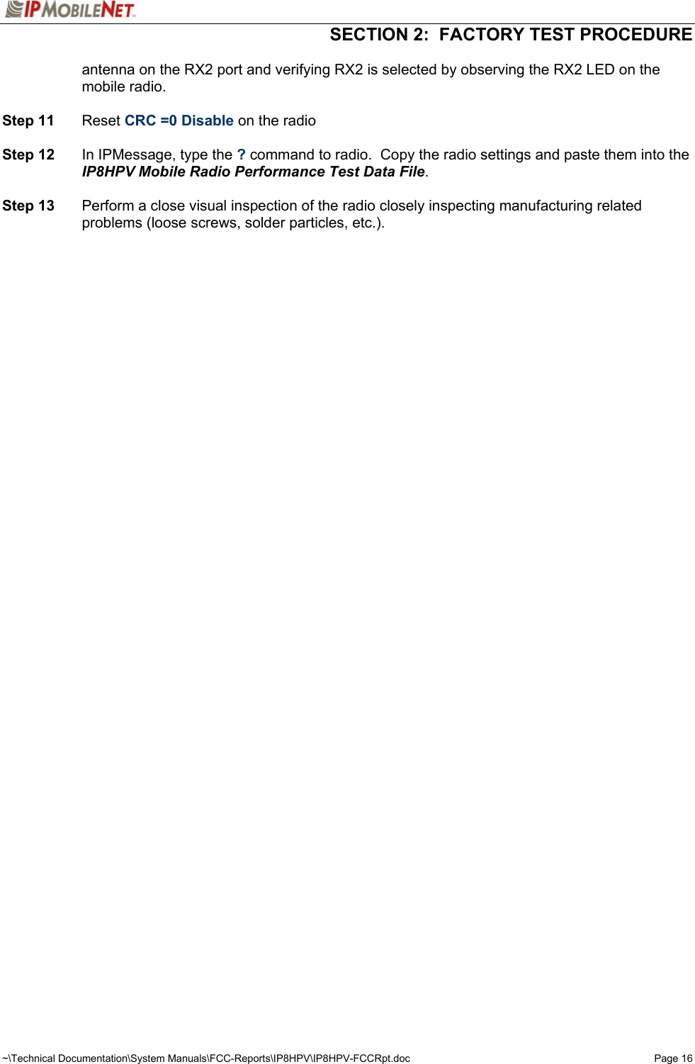   SECTION 2:  FACTORY TEST PROCEDURE  ~\Technical Documentation\System Manuals\FCC-Reports\IP8HPV\IP8HPV-FCCRpt.doc  Page 16 antenna on the RX2 port and verifying RX2 is selected by observing the RX2 LED on the mobile radio.  Step 11 Reset CRC =0 Disable on the radio  Step 12  In IPMessage, type the ? command to radio.  Copy the radio settings and paste them into the IP8HPV Mobile Radio Performance Test Data File.  Step 13  Perform a close visual inspection of the radio closely inspecting manufacturing related problems (loose screws, solder particles, etc.).  